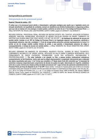 117
Jurisprudência pertinente
Interpretação da lei processual penal
Superior Tribunal de Justiça STJ
É cediço que a lei processual penal admite a interpretação e aplicação analógica para aquilo que o legislador previu em
situação semelhante e em igualdade de condições, sempre em obediência aos direitos fundamentais e à segurança jurídica,
para que não se traduza em uma analogia in malam partem, conforme se extrai do art. 3º do Código de Processo Penal. [...]
(REsp 1657576/PR, Rel. Ministro JOEL ILAN PACIORNIK, QUINTA TURMA, julgado em 20/06/2017, DJe 30/06/2017)
RECURSO ESPECIAL. PROCESSUAL PENAL. RECURSO EM SENTIDO ESTRITO. ROL TAXATIVO. APLICAÇÃO EXTENSIVA.
ADMISSÃO. ANALOGIA. INVIABILIDADE. REVOGAÇÃO DE MEDIDA CAUTELAR DIVERSA DA PRISÃO. CABIMENTO DE
HIPÓTESE QUE GUARDA SIMILITUDE COM O INCISO V DO ART. 581 DO CPP. 1. As hipóteses de cabimento de recurso em
sentido estrito, trazidas no art. 581 do Código de Processo Penal e em legislação especial, são exaustivas, admitindo a
interpretação extensiva, mas não a analógica. 2. O ato de revogar prisão preventiva, previsto expressamente no inciso V, é
similar ao ato de revogar medida cautelar diversa da prisão, o que permite a interpretação extensiva do artigo e,
consequentemente, o manejo do recurso em sentido estrito [...]. (REsp 1628262/RS, Rel. Ministro SEBASTIÃO REIS JÚNIOR,
SEXTA TURMA, julgado em 13/12/2016, DJe 19/12/2016)
RECURSO ORDINÁRIO EM MANDADO DE SEGURANÇA. INQUÉRITO POLICIAL. QUEBRA DE SIGILO TELEMÁTICO.
CUMPRIMENTO INCOMPLETO DE ORDEM JUDICIAL. APLICAÇÃO DE MULTA DIÁRIA À EMPRESA RESPONSÁVEL PELO
FORNECIMENTO DE DADOS (FACEBOOK). POSSIBILIDADE. VALOR DAS ASTREINTES. RAZOABILIDADE E
PROPORCIONALIDADE. [...] Por estar instituída e em atuação no País, a pessoa jurídica multinacional submete-se,
necessariamente, às leis brasileiras, motivo pelo qual se afigura desnecessária a cooperação internacional para a obtenção
dos dados requisitados pelo juízo. 5. As Turmas que compõem a 3ª Seção desta Corte têm entendido que "a imposição de
astreintes à empresa responsável pelo cumprimento de decisão de quebra de sigilo, determinada em inquérito, estabelece
entre ela e o juízo criminal uma relação jurídica de direito processual civil", cujas normas são aplicáveis subsidiariamente no
Processo Penal, por força do disposto no art. 3º do CPP. Nesse sentido, "a solução do impasse gerado pela renitência da empresa
controladora passa pela imposição de medida coercitiva pecuniária pelo atraso no cumprimento da ordem judicial, a teor dos arts. 461,
§ 5.º, 461-A, do Código de Processo Civil, c.c. o art. 3.º do Código de Processo Penal" (RMS 44.892/SP, Rel. Ministro RIBEIRO
DANTAS, Quinta Turma, julgado em 05/04/2016, DJe 15/04/2016). [...] (RMS 55.109/PR, Rel. Ministro REYNALDO SOARES DA
FONSECA, QUINTA TURMA, julgado em 07/11/2017, DJe 17/11/2017)
Leonardo Ribas Tavares
Aula 00
Direito Processual Penal p/ Promotor de Justiça 2019 (Curso Regular)
www.estrategiaconcursos.com.br
0
00000000000 - DEMO
 