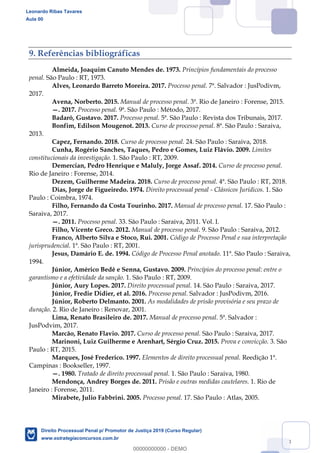 118
9. Referências bibliográficas
Almeida, Joaquim Canuto Mendes de. 1973. Princípios fundamentais do processo
penal. São Paulo : RT, 1973.
Alves, Leonardo Barreto Moreira. 2017. Processo penal. 7ª. Salvador : JusPodivm,
2017.
Avena, Norberto. 2015. Manual de processo penal. 3ª. Rio de Janeiro : Forense, 2015.
. 2017. Processo penal. 9ª. São Paulo : Método, 2017.
Badaró, Gustavo. 2017. Processo penal. 5ª. São Paulo : Revista dos Tribunais, 2017.
Bonfim, Edilson Mougenot. 2013. Curso de processo penal. 8ª. São Paulo : Saraiva,
2013.
Capez, Fernando. 2018. Curso de processo penal. 24. São Paulo : Saraiva, 2018.
Cunha, Rogério Sanches, Taques, Pedro e Gomes, Luiz Flávio. 2009. Limites
constitucionais da investigação. 1. São Paulo : RT, 2009.
Demercian, Pedro Henrique e Maluly, Jorge Assaf. 2014. Curso de processo penal.
Rio de Janeiro : Forense, 2014.
Dezem, Guilherme Madeira. 2018. Curso de processo penal. 4ª. São Paulo : RT, 2018.
Dias, Jorge de Figueiredo. 1974. Direito processual penal - Clássicos Jurídicos. 1. São
Paulo : Coimbra, 1974.
Filho, Fernando da Costa Tourinho. 2017. Manual de processo penal. 17. São Paulo :
Saraiva, 2017.
. 2011. Processo penal. 33. São Paulo : Saraiva, 2011. Vol. I.
Filho, Vicente Greco. 2012. Manual de processo penal. 9. São Paulo : Saraiva, 2012.
Franco, Alberto Silva e Stoco, Rui. 2001. Código de Processo Penal e sua interpretação
jurisprudencial. 1ª. São Paulo : RT, 2001.
Jesus, Damário E. de. 1994. Código de Processo Penal anotado. 11ª. São Paulo : Saraiva,
1994.
Júnior, Américo Bedê e Senna, Gustavo. 2009. Princípios do processo penal: entre o
garantismo e a efetividade da sanção. 1. São Paulo : RT, 2009.
Júnior, Aury Lopes. 2017. Direito processual penal. 14. São Paulo : Saraiva, 2017.
Júnior, Fredie Didier, et al. 2016. Processo penal. Salvador : JusPodivm, 2016.
Júnior, Roberto Delmanto. 2001. As modalidades de prisão provisória e seu prazo de
duração. 2. Rio de Janeiro : Renovar, 2001.
Lima, Renato Brasileiro de. 2017. Manual de processo penal. 5ª. Salvador :
JusPodvim, 2017.
Marcão, Renato Flavio. 2017. Curso de processo penal. São Paulo : Saraiva, 2017.
Marinoni, Luiz Guilherme e Arenhart, Sérgio Cruz. 2015. Prova e convicção. 3. São
Paulo : RT, 2015.
Marques, José Frederico. 1997. Elementos de direito processual penal. Reedição 1ª.
Campinas : Bookseller, 1997.
. 1980. Tratado de direito processual penal. 1. São Paulo : Saraiva, 1980.
Mendonça, Andrey Borges de. 2011. Prisão e outras medidas cautelares. 1. Rio de
Janeiro : Forense, 2011.
Mirabete, Julio Fabbrini. 2005. Processo penal. 17. São Paulo : Atlas, 2005.
Leonardo Ribas Tavares
Aula 00
Direito Processual Penal p/ Promotor de Justiça 2019 (Curso Regular)
www.estrategiaconcursos.com.br
0
00000000000 - DEMO
 