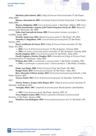 119
Mirabete, Julio Fabrini. 2002. Código de Processo Penal interpretado. 9ª. São Paulo :
Atlas, 2002.
Moraes, Alexandre de. 2005. Constituição Federal do Brasil interpretada. 5. São Paulo :
Atlas, 2005.
Muccio, Hidejalma. 2000. Curso de processo penal. 1. São Paulo : Edipro, 2000. Vol. I.
Nalini, José Renato e Aquino, José Carlos Gonçalves Xavier de. 2009. Manual de
processo penal. São Paulo : RT, 2009.
Netto, José Laurindo de Souza. 2009. Processo penal: sistemas e princípios. 1.
Curitiba : Juruá, 2009.
Nicolitt, André Luiz. 2016. Manual de processo penal. 6ª. São Paulo : RT, 2016.
Noronha, E. Magalhães. 1995. Curso de direito processual penal. 23. São Paulo :
Saraiva, 1995.
Nucci, Guilherme de Souza. 2013. Código de Processo Penal comentado. 12ª. São
Paulo : RT, 2013.
. 2018. Curso de direito processual penal. 15. Rio de Janeiro : Forense, 2018.
. 2014. Leis penais e processuais penais comentadas. 8ª. Rio de Janeiro : Forense, 2014.
Pacelli, Eugênio. 2018. Curso de processo penal. 21. São Paulo : Atlas, 2018.
Pacelli, Eugênio e Fischer, Douglas. 2013. Comentários ao Código de Processo Penal e
sua jurisprudência. 5ª. São Paulo : Atlas, 2013.
Pinheiro, Rui. 1976. A constituição e o processo penal. 1. São Paulo : Coimbra, 1976.
. 1974. A constituição e o processo penal - Clássicos Jurídicos. 1. São Paulo : Coimbra,
1974.
Prado, Luiz Regis. 2009. Direito Processual Penal. São Paulo : RT, 2009.
Rangel, Paulo. 2017. Direito processual penal. 25. São Paulo : Atlas, 2017.
Reis, Alexandre Cebrian Araújo. 2012. Direito processual penal esquematizado. 1. São
Paulo : Saraiva, 2012.
Távora, Nestor. 2017. Curso de direito processual penal. 12. Salvador : JusPodvim,
2017.
Távora, Nestor e Araújo, Fábio Roque. 2017. Código de processo penal comentado. 8ª.
Salvador : JusPodivm, 2017.
Tornaghi, Hélio. 1967. Compêndio de processo penal. Rio de Janeiro : José Konfino,
1967.
. 1997. Curso de processo penal. São Paulo : Saraiva, 1997. 10.
Tucci, Rogério Lauria. 2004. Direitos e garantias individuais no processo penal
Brasileiro. 2. São Paulo : Saraiva, 2004.
Wambier, Luiz Rodrigues. 2010. Curso avnçado de processo civil. 11. São Paulo : RT,
2010.
Leonardo Ribas Tavares
Aula 00
Direito Processual Penal p/ Promotor de Justiça 2019 (Curso Regular)
www.estrategiaconcursos.com.br
0
00000000000 - DEMO
 