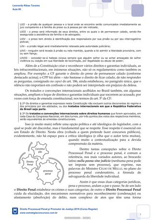 12
LXII - a prisão de qualquer pessoa e o local onde se encontre serão comunicados imediatamente ao
juiz competente e à família do preso ou à pessoa por ele indicada;
LXIII - o preso será informado de seus direitos, entre os quais o de permanecer calado, sendo-lhe
assegurada a assistência da família e de advogado;
LXIV - o preso tem direito à identificação dos responsáveis por sua prisão ou por seu interrogatório
policial;
LXV - a prisão ilegal será imediatamente relaxada pela autoridade judiciária;
LXVI - ninguém será levado à prisão ou nela mantido, quando a lei admitir a liberdade provisória, com
ou sem fiança;
LXVIII - conceder-se-á habeas corpus sempre que alguém sofrer ou se achar ameaçado de sofrer
violência ou coação em sua liberdade de locomoção, por ilegalidade ou abuso de poder;
Além de a Constituição criar e reconhecer vários direitos e garantias individuais, as
leis infraconstitucionais, em inúmeras situações, não só os regulamentou como também os
ampliou. Por exemplo: a CF garante o direito do preso de permanecer calado (conforme
destacado acima); o CPP foi além não bastasse o direito de ficar calado, de não responder
as perguntas, consignado no caput do art. 186, ainda estabeleceu, no parágrafo único, que o
silêncio não importará em confissão e não poderá ser interpretado em prejuízo da defesa.
Os tratados e convenções internacionais acolhidos no Brasil também, em algumas
situações, ampliam o leque de direitos e garantias individuais que socorrem ao acusado, por
vezes com força de emenda constitucional, nos termos do art. 5º da CF:
§ 2º Os direitos e garantias expressos nesta Constituição não excluem outros decorrentes do regime e
dos princípios por ela adotados, ou dos tratados internacionais em que a República Federativa
do Brasil seja parte.
§ 3º Os tratados e convenções internacionais sobre direitos humanos que forem aprovados, em
cada Casa do Congresso Nacional, em dois turnos, por três quintos dos votos dos respectivos membros,
serão equivalentes às emendas constitucionais.
Isso (e muito mais) reflete uma opção política e até ideológica do legislador, com a
qual se pode até discordar, mas é fundamental que se respeite. Esse respeito é essencial em
um Estado de Direito. Nesta obra (voltada a quem pretende fazer concursos públicos),
evidentemente, não há espaço para a crítica ideológica (e olha que o autor teria muitas),
quando muito a contextualização para a devida
compreensão da matéria.
Dentre tantas concepções sobre o Direto
Processual Penal e o processo penal, é comum a
referência, nos mais variados autores, ao brocardo
latino nulla poena sine judicio (nenhuma pena pode
ser imposta sem processo), que exprime, nas
palavras do Ministro CELSO DE MELLO, no plano do
processo penal condenatório, a fórmula de
salvaguarda da liberdade individual.
Assim é que essas duas categorias jurídicas,
pena e processo, andam a par e passo. Se de um lado
o Direito Penal estabelece os crimes e suas categorias; de outro o Direito Processual Penal
cuida da elucidação, dos mecanismos normativos para reconhecimento (condenação) ou
afastamento (absolvição) do delito, num complexo de atos que têm uma forma
processo
penal
Direito
Penal
Constitui
ção
Leonardo Ribas Tavares
Aula 00
Direito Processual Penal p/ Promotor de Justiça 2019 (Curso Regular)
www.estrategiaconcursos.com.br
0
00000000000 - DEMO
 