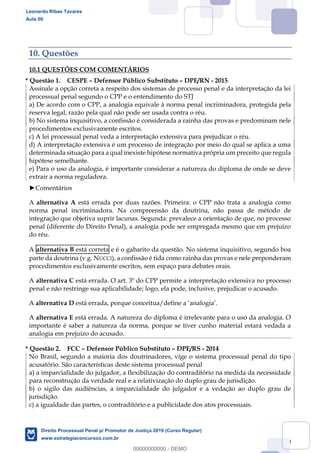 120
10. Questões
10.1 QUESTÕES COM COMENTÁRIOS
* Questão 1. CESPE Defensor Público Substituto DPE/RN - 2015
Assinale a opção correta a respeito dos sistemas de processo penal e da interpretação da lei
processual penal segundo o CPP e o entendimento do STJ
a) De acordo com o CPP, a analogia equivale à norma penal incriminadora, protegida pela
reserva legal, razão pela qual não pode ser usada contra o réu.
b) No sistema inquisitivo, a confissão é considerada a rainha das provas e predominam nele
procedimentos exclusivamente escritos.
c) A lei processual penal veda a interpretação extensiva para prejudicar o réu.
d) A interpretação extensiva é um processo de integração por meio do qual se aplica a uma
determinada situação para a qual inexiste hipótese normativa própria um preceito que regula
hipótese semelhante.
e) Para o uso da analogia, é importante considerar a natureza do diploma de onde se deve
extrair a norma reguladora.
Comentários
A alternativa A está errada por duas razões. Primeira: o CPP não trata a analogia como
norma penal incriminadora. Na compreensão da doutrina, não passa de método de
integração que objetiva suprir lacunas. Segunda: prevalece a orientação de que, no processo
penal (diferente do Direito Penal), a analogia pode ser empregada mesmo que em prejuízo
do réu.
A alternativa B está correta e é o gabarito da questão. No sistema inquisitivo, segundo boa
parte da doutrina (v.g. NUCCI), a confissão é tida como rainha das provas e nele preponderam
procedimentos exclusivamente escritos, sem espaço para debates orais.
A alternativa C está errada. O art. 3º do CPP permite a interpretação extensiva no processo
penal e não restringe sua aplicabilidade; logo, ela pode, inclusive, prejudicar o acusado.
A alternativa D
A alternativa E está errada. A natureza do diploma é irrelevante para o uso da analogia. O
importante é saber a natureza da norma, porque se tiver cunho material estará vedada a
analogia em prejuízo do acusado.
* Questão 2. FCC Defensor Público Substituto DPE/RS - 2014
No Brasil, segundo a maioria dos doutrinadores, vige o sistema processual penal do tipo
acusatório. São características deste sistema processual penal
a) a imparcialidade do julgador, a flexibilização do contraditório na medida da necessidade
para reconstrução da verdade real e a relativização do duplo grau de jurisdição.
b) o sigilo das audiências, a imparcialidade do julgador e a vedação ao duplo grau de
jurisdição.
c) a igualdade das partes, o contraditório e a publicidade dos atos processuais.
Leonardo Ribas Tavares
Aula 00
Direito Processual Penal p/ Promotor de Justiça 2019 (Curso Regular)
www.estrategiaconcursos.com.br
0
00000000000 - DEMO
 