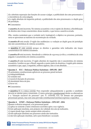 121
d) a absoluta separação das funções de acusar e julgar, a publicidade dos atos processuais e
a inexistência da coisa julgada.
e) o sigilo absoluto do inquérito policial, a publicidade dos atos processuais e o duplo grau
de jurisdição.
Comentários
A assertiva A está incorreta. No sistema acusatório o réu é sujeito de direitos; a flexibilização
de direitos não é traço característico desse modelo, o que torna a assertiva errada.
Obs.: muitos sustentam que a verdade real é inatingível; o objetivo no processo, portanto,
seria se aproximar ao máximo da reconstrução da verdade.
A assertiva B está errada. O sigilo das audiências e a vedação ao duplo grau de jurisdição
não são características do sistema acusatório.
A assertiva C está correta porque os direitos e garantias nela indicados são traços
característicos do sistema acusatório.
A assertiva D está incorreta. Atendendo a critérios de segurança jurídica, a existência de coisa
julgada é característica do sistema acusatório.
A assertiva E está incorreta. O sigilo absoluto do inquérito não é característica do sistema
acusatório. Lembre-se que o Brasil, segundo a maior parte da doutrina, é regido pelo sistema
acusatório e que, aqui, o inquérito, embora sigiloso, não o é em absoluto.
* Questão 3. FCC Defensor Público Substituto - DPE-PR - 2017
Os princípios constitucionais aplicáveis ao processo penal incluem
a) indisponibilidade.
b) verdade real.
c) razoável duração do processo.
d) identidade física do juiz.
e) favor rei.
Comentários
A assertiva C é a única correta. Para responder adequadamente a questão o candidato
deveria se atentar para o enunciado. O único princípio constitucional dentre as alternativas
processuais penais, mas sem uma previsão constitucional (norma) expressa e específica.
* Questão 4. UFMT Defensor Público Substituto DPE-MT - 2016
Quanto à eficácia temporal, a lei processual penal
a) aplica-se somente a fatos criminosos ocorridos após a sua vigência.
b) tem aplicação imediata, sem prejuízo da validade dos atos já realizados.
c) vigora desde logo, tendo sempre efeito retroativo.
d) tem aplicação imediata nos processos ainda não instruídos.
e) não tem aplicação imediata, salvo para beneficiar o acusado.
Leonardo Ribas Tavares
Aula 00
Direito Processual Penal p/ Promotor de Justiça 2019 (Curso Regular)
www.estrategiaconcursos.com.br
0
00000000000 - DEMO
 