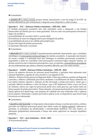 122
Comentários
A assertiva B é a única correta, porque retrata, basicamente, o teor do artigo 2º do CPP. As
demais alternativas, por contrariarem o disposto nesse dispositivo, estão erradas.
* Questão 5. FCC Defensor Público Substituto DPE-MA - 2015
O modelo processual acusatório tem sido entendido como o adequado a um Estado
Democrático de Direito por ser o mais garantista. Tem-se como um pressuposto estrutural e
lógico do modelo a
a) possibilidade de emendatio libelli e mutatio libelli.
b) existência de uma investigação prévia por delegado de polícia.
c) possibilidade da prova ser colhida pelo próprio juiz.
d) previsão legal de prisões processuais.
e) separação entre juiz e acusação.
Comentários
A alternativa E é a única correta. O questionamento pretende, basicamente, que o candidato
identifique um pressuposto estrutural lógico do sistema acusatório. A separação das funções
de acusar e julgar é o principal traço que distingue os modelos processuais acusatório e
inquisitório e pode ser concebido como pressuposto estrutural lógico daquele sistema. As
demais assertivas não evidenciam pressupostos, mas, no máximo, características secundárias
de um ordenamento que adota o sistema acusatório (Brasil) e por isso estão erradas.
* Questão 6. CESPE - Defensor Público Substituto DPE-PE - 2015
Acerca de aspectos diversos do processo penal brasileiro, o próximo item apresenta uma
situação hipotética, seguida de uma assertiva a ser julgada (C/E).
Alberto e Adriano foram presos em flagrante delito. O juiz que analisou a prisão em flagrante
concedeu a Alberto a liberdade provisória mediante o recolhimento de fiança arbitrada em
um salário mínimo. Quanto a Adriano, foi-lhe decretada a prisão preventiva. Antes que o
autuado Alberto recolhesse o valor da fiança e que a DP impetrasse habeas corpus em favor
de Adriano, entrou em vigor lei processual penal nova mais gravosa, que tratou tanto da
fiança quanto da prisão preventiva. Nessa situação, a lei processual penal nova que tratou da
fiança aplicar-se-á desde logo, sem prejuízo da validade dos atos realizados sob a vigência
da lei anterior. Entretanto, à prisão preventiva aplicar-se-ão os dispositivos que forem mais
favoráveis ao interessado.
Comentários
A assertiva está incorreta. As disposições relacionadas à fiança e à prisão preventiva, embora
previstas em diploma processual penal, têm nítido cunho de direito material. Aplicam-se,
portanto, os princípios da ultratividade e retroatividade benéficas. Por esse motivo, as
alterações (prejudiciais) relacionadas à fiança não serão aplicáveis na situação hipotética
proposta.
* Questão 7. FCC Juiz Substituto TJ-SE - 2015
A lei processual penal,
Leonardo Ribas Tavares
Aula 00
Direito Processual Penal p/ Promotor de Justiça 2019 (Curso Regular)
www.estrategiaconcursos.com.br
0
00000000000 - DEMO
 