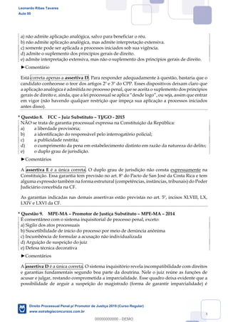 123
a) não admite aplicação analógica, salvo para beneficiar o réu.
b) não admite aplicação analógica, mas admite interpretação extensiva.
c) somente pode ser aplicada a processos iniciados sob sua vigência.
d) admite o suplemento dos princípios gerais de direito.
e) admite interpretação extensiva, mas não o suplemento dos princípios gerais de direito.
Comentário
Está correta apenas a assertiva D. Para responder adequadamente à questão, bastaria que o
candidato conhecesse o teor dos artigos 2º e 3º do CPP. Esses dispositivos deixam claro que
a aplicação analógica é admitida no processo penal, que se aceita o suplemento dos princípios
gerais de direito e, ainda, que a lei p
em vigor (não havendo qualquer restrição que impeça sua aplicação a processos iniciados
antes disso).
* Questão 8. FCC Juiz Substituto TJ/GO - 2015
NÃO se trata de garantia processual expressa na Constituição da República:
a) a liberdade provisória;
b) a identificação do responsável pelo interrogatório policial;
c) a publicidade restrita;
d) o cumprimento da pena em estabelecimento distinto em razão da natureza do delito;
e) o duplo grau de jurisdição.
Comentários
A assertiva E é a única correta. O duplo grau de jurisdição não consta expressamente na
Constituição. Essa garantia tem previsão no art. 8º do Pacto de San José da Costa Rica e tem
alguma expressão também na forma estrutural (competências, instâncias, tribunais) do Poder
Judiciário concebida na CF.
As garantias indicadas nas demais assertivas estão previstas no art. 5º, incisos XLVIII, LX,
LXIV e LXVI da CF.
* Questão 9. MPE-MA Promotor de Justiça Substituto MPE-MA 2014
É consentâneo com o sistema inquisitorial de processo penal, exceto:
a) Sigilo dos atos processuais
b) Suscetibilidade de início do processo por meio de denúncia anônima
c) Incumbência de formular a acusação não individualizada
d) Arguição de suspeição do juiz
e) Defesa técnica decorativa
Comentários
A assertiva D é a única correta. O sistema inquisitório revela incompatibilidade com direitos
e garantias fundamentais segundo boa parte da doutrina. Nele o juiz reúne as funções de
acusar e julgar, restando comprometida a imparcialidade. Esse quadro deixa evidente que a
possibilidade de arguir a suspeição do magistrado (forma de garantir imparcialidade) é
Leonardo Ribas Tavares
Aula 00
Direito Processual Penal p/ Promotor de Justiça 2019 (Curso Regular)
www.estrategiaconcursos.com.br
0
00000000000 - DEMO
 