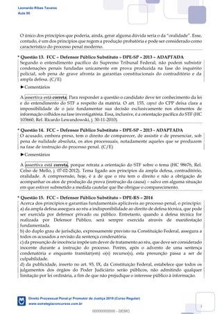 125
contudo, é um dos princípios que regem a produção probatória e pode ser considerado como
característico do processo penal moderno.
* Questão 13. FCC Defensor Público Substituto DPE-SP 2013 ADAPTADA
Segundo o entendimento pacífico do Supremo Tribunal Federal, não podem subsistir
condenações penais fundadas unicamente em prova produzida na fase do inquérito
policial, sob pena de grave afronta às garantias constitucionais do contraditório e da
ampla defesa. (C/E)
Comentários
A assertiva está correta. Para responder a questão o candidato deve ter conhecimento da lei
e do entendimento do STF a respeito da matéria. O art. 155, caput do CPP deixa clara a
impossibilidade de o juiz fundamentar sua decisão exclusivamente nos elementos de
informação colhidos na fase investigatória. Essa, inclusive, é a orientação pacífica do STF (HC
103660, Rel. Ricardo Lewandowski, j. 30-11-2010).
* Questão 14. FCC Defensor Público Substituto DPE-SP 2013 - ADAPTADA
O acusado, embora preso, tem o direito de comparecer, de assistir e de presenciar, sob
pena de nulidade absoluta, os atos processuais, notadamente aqueles que se produzem
na fase de instrução do processo penal. (C/E)
Comentários
A assertiva está correta, porque retrata a orientação do STF sobre o tema (HC 98676, Rel.
Celso de Mello, j. 07-02-2012). Tema ligado aos princípios da ampla defesa, contraditório,
oralidade. A compreensão, hoje, é a de que o réu tem o direito e não a obrigação de
acompanhar os atos de produção da prova (instrução da causa) salvo em alguma situação
em que estiver submetido a medida cautelar que lhe obrigue o comparecimento.
* Questão 15. FCC Defensor Público Substituto DPE-RS 2014
Acerca dos princípios e garantias fundamentais aplicáveis ao processo penal, o princípio:
a) da ampla defesa assegura ao réu a indisponibilidade ao direito de defesa técnica, que pode
ser exercida por defensor privado ou público. Entretanto, quando a defesa técnica for
realizada por Defensor Público, será sempre exercida através de manifestação
fundamentada.
b) do duplo grau de jurisdição, expressamente previsto na Constituição Federal, assegura a
todos os acusados a revisão da sentença condenatória.
c) da presunção de inocência impõe um dever de tratamento ao réu, que deve ser considerado
inocente durante a instrução do processo. Porém, após o advento de uma sentença
condenatória e enquanto tramitar(em) o(s) recurso(s), esta presunção passa a ser de
culpabilidade.
d) da publicidade, inserto no art. 93, IX, da Constituição Federal, estabelece que todos os
julgamentos dos órgãos do Poder Judiciário serão públicos, não admitindo qualquer
limitação por lei ordinária, a fim de que não prejudique o interesse público à informação.
Leonardo Ribas Tavares
Aula 00
Direito Processual Penal p/ Promotor de Justiça 2019 (Curso Regular)
www.estrategiaconcursos.com.br
0
00000000000 - DEMO
 