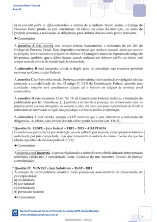 126
e) ne procedat judex ex officio estabelece a inércia da jurisdição. Sendo assim, o Código de
Processo Penal proíbe ao juiz determinar, de ofício, no curso da instrução, ou antes de
proferir sentença, a realização de diligências para dirimir dúvida sobre ponto relevante.
Comentários
A assertiva A está correta, isso porque retrata, basicamente, o raciocínio do art. 261 do
Código de Processo Penal. Esse dispositivo esclarece que nenhum acusado, ainda que ausente
ou foragido, será processado ou julgado sem defensor. O parágrafo único do supracitado artigo de
lei pontua, também, que a defesa técnica, quando realizada por defensor público ou dativo, será
sempre exercida através de manifestação fundamentada.
A alternativa B está incorreta; afinal, o duplo grau de jurisdição não encontra previsão
expressa na Constituição Federal.
A assertiva C também está errada. Sentença condenatória não transitada em julgado não faz
presumir a culpabilidade do réu. O artigo 5º, LVII da Constituição Federal permite essa
conclusão: ninguém será considerando culpado até o trânsito em julgado de sentença penal
condenatória.
A assertiva D está incorreta. O art. 93, IX da Constituição Federal viabiliza a limitação da
publicidade por lei. Perceba-se: [...] podendo a lei limitar a presença, em determinados atos, às
próprias partes e a seus advogados, ou somente a estes, em casos nos quais a preservação do direito à
intimidade do interessado no sigilo não prejudique o interesse público à informação.
A alternativa E está errada, porque o CPP autoriza que o juiz determine a realização de
diligências, de ofício, para dirimir dúvida sobre ponto relevante (art. 156, II).
* Questão 16. CESPE Juiz Federal TRF1 2013 ADAPTADA
Considera-se prova ilícita por derivação aquela colhida por meio de interceptação telefônica
autorizada por juiz competente, mas que demonstra a autoria de crime diverso do que foi
objeto específico da decisão judicial. (C/E)
Comentários
A assertiva está incorreta. A prova relacionada a crime diverso obtida durante interceptação
telefônica válida não é considerada ilícita. Cuida-se de um encontro fortuito de provas
(serendipidade).
* Questão 17. VUNESP Juiz Substituto TJ-SP 2013
A exceção de incompetência constitui meio processual assecuratório da observância do
princípio do(a):
a) oficialidade;
b) juiz natural;
c) publicidade;
d) persuasão racional
Comentários
Leonardo Ribas Tavares
Aula 00
Direito Processual Penal p/ Promotor de Justiça 2019 (Curso Regular)
www.estrategiaconcursos.com.br
0
00000000000 - DEMO
 