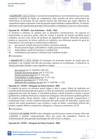 127
A assertiva B é a única correta. A exceção de incompetência é um instrumento que serve para
assegurar o respeito às regras de competência; logo, consiste em meio assecuratório da
observância do princípio do juiz natural (norma que determina que regras objetivas de
competência sejam respeitadas a fim de garantir imparcialidade e independência). As demais
alternativas não representam princípios relacionadas à competência e por isso estão erradas.
* Questão 18. VUNESP Juiz Substituto TJ-RJ 2013
A doutrina é unânime ao apontar que os princípios constitucionais, em especial os
relacionados ao processo penal, além de revelar o modelo de Estado escolhido pelos
cidadãos, servem como meios de proteção da dignidade humana. Referidos princípios
podem se apresentar de forma explícita ou implícita, sem diferença quanto ao grau de
importância. São princípios constitucionais explícitos:
a) juiz natural, vedação das provas ilícitas e promotor natural;
b) devido processo legal, contraditório e duplo grau de jurisdição;
c) ampla defesa, estado de inocência e verdade real;
d) contraditório, juiz natural e soberania dos veredictos do Júri.
Comentários
A assertiva D é a única correta. Os princípios do promotor natural, do duplo grau de
jurisdição e da verdade real não têm previsão expressa na Constituição. Confiram-se os
demais princípios listados e seus respectivos artigos:
Juiz natural (art. 5º, XXXVII e LIII, CF);
Vedação das provas ilícitas (art. 5º, LVI, CF);
Devido processo legal (art. 5º, LIV, CF);
Contraditório e ampla defesa (art. 5º, LV, CF);
Estado de inocência (art. 5º, LVII, CF);
Soberania dos veredictos do Júri
* Questão 19. CESPE Delegado da Polícia Federal - 2002
A respeito da prova no processo penal, julgue o item a seguir. Marta foi indiciada em
inquérito policial instaurado para apurar o crime de estelionato, na modalidade de fraude no
pagamento por meio de cheque. A autoridade policial, visando submeter a cártula a exame
grafotécnico, notificou Marta para comparecer à delegacia a fim de fornecer padrões gráficos
do próprio punho. Nessa situação, como o objetivo do exame pericial é proporcionar a
comparação entre o escrito comprovadamente feito pelo punho da indiciada e aquele cuja
autoria está sendo pesquisada e que constitui o corpo de delito, a autoridade policial não
poderá compelir Marta a comparecer à delegacia e a lançar as assinaturas. (C/E)
Comentários
A assertiva está correta. MARTA não é obrigada a produzir prova contra si mesma. Não está
compelida a praticar comportamento ativo que possa lhe prejudicar. Trata-se da
exteriorização de uma garantia do princípio do nemo tenetur se detegere.
* Questão 20. CESPE Delegado da Polícia Federal 2002
Leonardo Ribas Tavares
Aula 00
Direito Processual Penal p/ Promotor de Justiça 2019 (Curso Regular)
www.estrategiaconcursos.com.br
0
00000000000 - DEMO
 