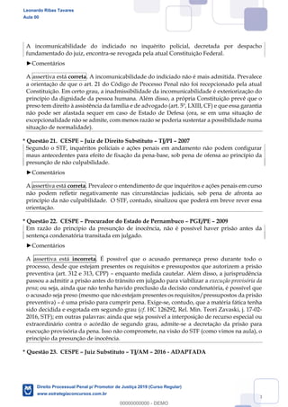128
A incomunicabilidade do indiciado no inquérito policial, decretada por despacho
fundamentado do juiz, encontra-se revogada pela atual Constituição Federal.
Comentários
A assertiva está correta. A incomunicabilidade do indiciado não é mais admitida. Prevalece
a orientação de que o art. 21 do Código de Processo Penal não foi recepcionado pela atual
Constituição. Em certo grau, a inadmissibilidade da incomunicabilidade é exteriorização do
princípio da dignidade da pessoa humana. Além disso, a própria Constituição prevê que o
preso tem direito à assistência da família e de advogado (art. 5º, LXIII, CF) e que essa garantia
não pode ser afastada sequer em caso de Estado de Defesa (ora, se em uma situação de
excepcionalidade não se admite, com menos razão se poderia sustentar a possibilidade numa
situação de normalidade).
* Questão 21. CESPE Juiz de Direito Substituto TJ/PI 2007
Segundo o STF, inquéritos policiais e ações penais em andamento não podem configurar
maus antecedentes para efeito de fixação da pena-base, sob pena de ofensa ao princípio da
presunção de não culpabilidade.
Comentários
A assertiva está correta. Prevalece o entendimento de que inquéritos e ações penais em curso
não podem refletir negativamente nas circunstâncias judiciais, sob pena de afronta ao
princípio da não culpabilidade. O STF, contudo, sinalizou que poderá em breve rever essa
orientação.
* Questão 22. CESPE Procurador do Estado de Pernambuco PGE/PE 2009
Em razão do princípio da presunção de inocência, não é possível haver prisão antes da
sentença condenatória transitada em julgado.
Comentários
A assertiva está incorreta. É possível que o acusado permaneça preso durante todo o
processo, desde que estejam presentes os requisitos e pressupostos que autorizem a prisão
preventiva (art. 312 e 313, CPP) enquanto medida cautelar. Além disso, a jurisprudência
passou a admitir a prisão antes do trânsito em julgado para viabilizar a execução provisória da
pena; ou seja, ainda que não tenha havido preclusão da decisão condenatória, é possível que
o acusado seja preso (mesmo que não estejam presentes os requisitos/pressupostos da prisão
preventiva) é uma prisão para cumprir pena. Exige-se, contudo, que a matéria fática tenha
sido decidida e esgotada em segundo grau (cf. HC 126292, Rel. Min. Teori Zavaski, j. 17-02-
2016, STF); em outras palavras: ainda que seja possível a interposição de recurso especial ou
extraordinário contra o acórdão de segundo grau, admite-se a decretação da prisão para
execução provisória da pena. Isso não compromete, na visão do STF (como vimos na aula), o
princípio da presunção de inocência.
* Questão 23. CESPE Juiz Substituto TJ/AM 2016 - ADAPTADA
Leonardo Ribas Tavares
Aula 00
Direito Processual Penal p/ Promotor de Justiça 2019 (Curso Regular)
www.estrategiaconcursos.com.br
0
00000000000 - DEMO
 