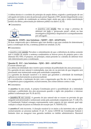 129
A defesa técnica é o corolário do princípio da ampla defesa, exigindo a participação de um
advogado em todos os atos da persecução penal. Segundo o STF, atende integralmente a esse
princípio o pedido de condenação ao mínimo legal, ainda que seja a única manifestação
jurídica da defesa, patrocinada por defensor público ou dativo. (C/E)
Comentários
A assertiva está errada. Não se exige a presença de
defensor em toda a persecução penal ; afinal, na fase
investigativa (inquérito) é dispensável o acompanhamento
por advogado.
* Questão 24. CESPE Juiz Substituto TJ/DFT 2015 - ADAPTADA
Se ficar comprovado que o defensor agiu com desídia e que essa conduta foi determinante
para a condenação do réu, a sentença poderá ser anulada. (C/E)
Comentários
A assertiva está correta. Prevalece o entendimento de que a deficiência da defesa somente
tem o condão de anular a sentença condenatória se houver prova do prejuízo para o réu
(Súmula 523, STF). O prejuízo, em princípio, estará presente se a desídia do defensor tiver
sido determinante para a condenação.
* Questão 25. FCC Juiz Substituto TJ/SE 2015 ADAPTADA
É correto afirmar que:
a) a defesa da intimidade não é motivo para restrição da publicidade dos atos processuais;
b) a garantia do juiz natural é contemplada, mas não só, na previsão de que ninguém será
processado nem sentenciado senão pela autoridade competente;
c) a garantia da duração razoável e os meios que garantem a celeridade da tramitação
aplicam-se exclusivamente ao processo judicial;
d) é reconhecida a instituição do júri, com a organização que lhe der a lei, assegurada a
competência para o julgamento, exclusivamente, dos crimes dolosos contra a vida.
Comentários
A assertiva A está errada. A própria Constituição prevê a possibilidade de a intimidade
restringir a publicidade dos atos processuais quando o sigilo não prejudicar o interesse
público à informação (art. 93, IX da CF).
A assertiva B está correta. A garantia do juiz natural não se exaure na previsão de que
ninguém será processado e sentenciado senão pela autoridade competente (art. 5º, LIII, CF).
A Constituição Federal consagra expressamente outro aspecto do juiz natural, qual seja:
vedação à criação de juízos ou tribunais de exceção (art. 5º, XXXVII, CF).
A assertiva C está incorreta. A duração razoável (e os meios a ela inerentes) não se aplica
exclusivamente ao processo judicial. O art. 5º, inciso LXXVIII da Constituição Federal é
bastante claro ao assegurar essa garantia também no âmbito administrativo. Razoável
Leonardo Ribas Tavares
Aula 00
Direito Processual Penal p/ Promotor de Justiça 2019 (Curso Regular)
www.estrategiaconcursos.com.br
0
00000000000 - DEMO
 