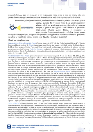 13
preestabelecida, que se sucedem e se entrelaçam entre si (e a isso se chama rito ou
procedimento) e que devem respeito e observância aos direitos e garantias individuais.
Finalmente, cumpre reconhecer, também como adverte boa parte da doutrina, que o
grande desafio do processo penal é ser um instrumento
eficaz e efetivo a serviço do sistema criminal e, ao mesmo
tempo, a grande salvaguarda dos direitos e garantias
individuais. Diante desse dilema e conforme a
compreensão de um ou outro autor, a ênfase é dada a essa
ou aquela interpretação, surgindo daí grandes divergências e aquela dicotomia de que antes
se falou. O equilíbrio, o meio-termo, sem dúvida, é o melhor caminho!
Doutrina complementar
FERNANDO DA COSTA TOURINHO FILHO (Processo penal, vol. 1, 33ª ed., São Paulo:
Processual Penal, na lição de Beling, é aquela parte do Direito que regula a atividade tutelar do Direito Penal.
[...] É de observar que o Direito Processual Penal compreende também a persecução fora do juízo, e, por isso,
preferimos conceituá-lo como Frederico Marques: conjunto de normas e princípios que regulam a aplicação
jurisdicional do Direito Penal objetivo, a sistematização dos órgãos de jurisdição e respectivos auxiliares, bem
GUILHERME DE SOUZA NUCCI (Manual de processo penal e execução penal, 8ª ed., São Paulo: RT, 2011, p. 79):
-dever de punir (pretensão punitiva), consubstanciado
na legislação material, com alicerce no direito fundamental de que não há crime sem prévia lei que o defina, nem
pena sem prévia lei que a comine. O Direito Penal, que forma o corpo de leis voltado à fixação dos limites do poder
punitivo estatal, somente se realiza, no Estado Democrático de Direito, através de regras previamente
estabelecidas, com o fim de cercear os abusos cometidos pelo Estado, que não são poucos. Portanto, o Direito
Processual Penal é o corpo de normas jurídicas cuja finalidade é regular o modo, os meios e os órgãos
encarregados de punir do Estado, realizando-se por intermédio do Poder Judiciário, constitucionalmente
incumbido de aplicar a lei ao caso concreto. Na visão de Rogério Lauria Tucci
instrumentalização da jurisdição, ou seja, da ação judiciária, em que se insere ação das partes, apresenta-se o
processo penal como um conjunto de atos que se realizam sucessivamente, preordenados à solução de um conflito
de interesses de alta relevância social. A regulamentação desses atos, integrantes do procedimento em que ele
se materializa, encontra- Direitos e
garantias individuais no processo penal brasileiro, p. 32-33). [...] Considerando-se que, no direito constitucional
brasileiro, prevalece a meta de cumprir e fazer cumprir os postulados do Estado democrático de Direito,
necessita-se captar as principais características dos direitos e garantias humanas fundamentais, aplicando-se
cada uma das que se ligam à matéria processual penal ao direito infraconstitucional, previsto no Código de
Processo Penal, que, à luz da Constituição de 1988, deve necessariamente adaptar-
forma Direito Processual Penal: é o corpo de normas jurídicas cuja finalidade é regular a persecução penal
do Estado, através de seus órgãos constituídos, para que se possa aplicar a norma penal, realizando-se a
pretensão punitiva no caso concreto. Processo penal democrático: cuida-se da visualização do processo penal
a partir dos postulados estabelecidos pela Constituição Federal, no contexto dos direitos e garantias humanas
fundamentais, adaptando o Código de Processo Penal a essa realidade, ainda que, se preciso for, deixe-se de
aplicar a legislação infraconstitucional
AURY LOPES JR. (Direito processual penal Existe uma íntima relação e
interação entre a história das penas e o nascimento do processo penal, na medida em que o processo penal é
um caminho necessário para alcançar-se a pena e, principalmente, um caminho que condiciona o exercício do
poder de penar (essência do poder punitivo) à estrita observância de uma série de regras que compõe o devido
processo penal (ou, se preferirem, são as regras do jogo, se pensarmos no célebre trabalho Il processo come giuoco
de CALAMANDREI). Esse é o núcleo conceitual do Princípio da Necessidade . [...] O Princípio da Necessidade
também demarca o (primeiro) ponto de ruptura do processo penal com o processo civil, evidenciando mais
uma vez o equívoco da teoria geral do processo . O Direito Penal, contrariamente ao Direito Civil, não permite,
Leonardo Ribas Tavares
Aula 00
Direito Processual Penal p/ Promotor de Justiça 2019 (Curso Regular)
www.estrategiaconcursos.com.br
0
00000000000 - DEMO
 