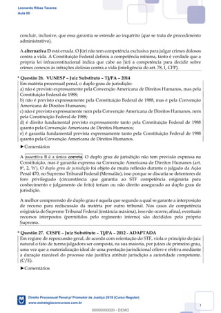 130
concluir, inclusive, que essa garantia se estende ao inquérito (que se trata de procedimento
administrativo).
A alternativa D está errada. O Júri não tem competência exclusiva para julgar crimes dolosos
contra a vida. A Constituição Federal definiu a competência mínima, tanto é verdade que a
própria lei infraconstitucional indica que cabe ao Júri a competência para decidir sobre
crimes conexos às infrações dolosas contra a vida (inteligência do art. 78, I, CPP).
* Questão 26. VUNESP Juiz Substituto TJ/PA 2014
Em matéria processual penal, o duplo grau de jurisdição:
a) não é previsto expressamente pela Convenção Americana de Direitos Humanos, mas pela
Constituição Federal de 1988;
b) não é previsto expressamente pela Constituição Federal de 1988, mas é pela Convenção
Americana de Direitos Humanos;
c) não é previsto expressamente nem pela Convenção Americana de Direitos Humanos, nem
pela Constituição Federal de 1988;
d) é direito fundamental previsto expressamente tanto pela Constituição Federal de 1988
quanto pela Convenção Americana de Direitos Humanos;
e) é garantia fundamental prevista expressamente tanto pela Constituição Federal de 1988
quanto pela Convenção Americana de Direitos Humanos.
Comentários
A assertiva B é a única correta. O duplo grau de jurisdição não tem previsão expressa na
Constituição, mas é garantia expressa na Convenção Americana de Direitos Humanos (art.
duplo grau de jurisdição foi objeto de muita reflexão durante o julgado da Ação
Penal 470, no Supremo Tribunal Federal (Mensalão), isso porque se discutia se detentores de
foro privilegiado (circunstância que garantia ao STF competência originária para
conhecimento e julgamento do feito) teriam ou não direito assegurado ao duplo grau de
jurisdição.
A melhor compreensão de duplo grau é aquela que segundo a qual se garante a interposição
de recurso para rediscussão da matéria por outro tribunal. Nos casos de competência
originária do Supremo Tribunal Federal (instância máxima), isso não ocorre; afinal, eventuais
recursos interpostos (permitidos pelo regimento interno) são decididos pelo próprio
Supremo.
* Questão 27. CESPE Juiz Substituto TJ/PA 2012 - ADAPTADA
Em regime de repercussão geral, de acordo com orientação do STF, viola o princípio do juiz
natural o fato de turma julgadora ser composta, na sua maioria, por juízes de primeiro grau,
uma vez que a materialização ideal de uma prestação jurisdicional célere e efetiva mediante
a duração razoável do processo não justifica atribuir jurisdição a autoridade competente.
(C/E).
Comentários
Leonardo Ribas Tavares
Aula 00
Direito Processual Penal p/ Promotor de Justiça 2019 (Curso Regular)
www.estrategiaconcursos.com.br
0
00000000000 - DEMO
 