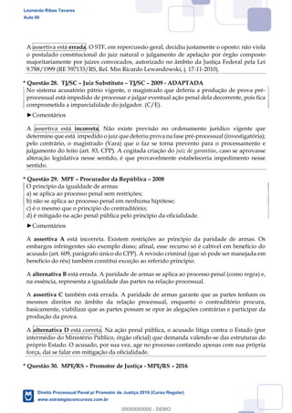 131
A assertiva está errada. O STF, em repercussão geral, decidiu justamente o oposto: não viola
o postulado constitucional do juiz natural o julgamento de apelação por órgão composto
majoritariamente por juízes convocados, autorizado no âmbito da Justiça Federal pela Lei
9.788/1999 (RE 597133/RS, Rel. Min Ricardo Lewandowski, j. 17-11-2010).
* Questão 28. TJ/SC Juiz Substituto TJ/SC 2009 - ADAPTADA
No sistema acusatório pátrio vigente, o magistrado que deferiu a produção de prova pré-
processual está impedido de processar e julgar eventual ação penal dela decorrente, pois fica
comprometida a imparcialidade do julgador. (C/E).
Comentários
A assertiva está incorreta. Não existe previsão no ordenamento jurídico vigente que
determine que está impedido o juiz que deferiu prova na fase pré-processual (investigatória);
pelo contrário, o magistrado (Vara) que o faz se torna prevento para o processamento e
julgamento do feito (art. 83, CPP). A cogitada criação do juiz de garantias, caso se aprovasse
alteração legislativa nesse sentido, é que provavelmente estabeleceria impedimento nesse
sentido.
* Questão 29. MPF Procurador da República 2008
O princípio da igualdade de armas:
a) se aplica ao processo penal sem restrições;
b) não se aplica ao processo penal em nenhuma hipótese;
c) é o mesmo que o princípio do contraditório;
d) é mitigado na ação penal pública pelo princípio da oficialidade.
Comentários
A assertiva A está incorreta. Existem restrições ao princípio da paridade de armas. Os
embargos infringentes são exemplo disso; afinal, esse recurso só é cabível em benefício do
acusado (art. 609, parágrafo único do CPP). A revisão criminal (que só pode ser manejada em
benefício do réu) também constitui exceção ao referido princípio.
A alternativa B está errada. A paridade de armas se aplica ao processo penal (como regra) e,
na essência, representa a igualdade das partes na relação processual.
A assertiva C também está errada. A paridade de armas garante que as partes tenham os
mesmos direitos no âmbito da relação processual, enquanto o contraditório procura,
basicamente, viabilizar que as partes possam se opor às alegações contrárias e participar da
produção da prova.
A alternativa D está correta. Na ação penal pública, o acusado litiga contra o Estado (por
intermédio do Ministério Público, órgão oficial) que demanda valendo-se das estruturas do
próprio Estado. O acusado, por sua vez, age no processo contando apenas com sua própria
força, daí se falar em mitigação da oficialidade.
* Questão 30. MPE/RS Promotor de Justiça - MPE/RS 2016
Leonardo Ribas Tavares
Aula 00
Direito Processual Penal p/ Promotor de Justiça 2019 (Curso Regular)
www.estrategiaconcursos.com.br
0
00000000000 - DEMO
 