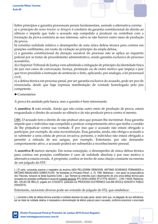 132
Sobre princípios e garantia processuais penais fundamentais, assinale a alternativa correta:
a) o princípio do nemo tenetur se detegere é corolário da garantia constitucional do direito ao
silêncio e impede que todo o acusado seja compelido a produzir ou contribuir com a
formação da prova contrária ao seu interesse, salvo se não houver outro meio de produção
de prova;
b) constitui nulidade relativa o desempenho de uma única defesa técnica para corréus em
posições conflitantes, em razão de violação ao princípio da ampla defesa;
c) a garantia constitucional da duração razoável do processo não se aplica ao inquérito
policial por se tratar de procedimento administrativo, sendo garantia exclusiva do processo
acusatório;
d) o Superior Tribunal de Justiça vem admitindo a mitigação do princípio da identidade física
do juiz nos casos de convocação, licença, promoção ou de outro motivo que impeça o juiz
que tiver presidido a instrução de sentenciar o feito, aplicando, por analogia, a lei processual
civil;
e) a defesa técnica em processo penal, por ser garantia exclusiva do acusado, pode ser por ele
renunciada, desde que haja expressa manifestação de vontade homologada pelo juiz
competente.
Comentários
A prova foi anulada pela banca, mas a questão é bem interessante.
A assertiva A está errada. Ainda que não exista outro meio de produção de prova, estará
resguardado o direito do acusado ao silêncio e de não produzir prova contra si mesmo.
OBS. O acusado tem o direito de não praticar atos que possam lhe incriminar. Essa garantia
impede que o indivíduo seja compelido a praticar comportamento ativo que tenha o condão
de lhe prejudicar contra sua vontade. É por isso que o acusado não estará obrigado a
participar, por exemplo, de uma reconstituição. Essa garantia, ainda, não obriga o acusado a
se submeter a uma coleta de provas invasiva; portanto, o indivíduo não estará obrigado a
permitir a retirada de seu sangue, por exemplo. Entretanto, por não demandar
comportamento ativo, o acusado poderá ser submetido a reconhecimento pessoal.
A assertiva B merece atenção. Em nossa concepção, o desempenho de única defesa técnica
para corréus em posições conflitantes é caso de nulidade absoluta e por esse motivo a
alternativa estaria errada. A propósito, confira-se trecho de uma citação constante na ementa
de um julgado do STF:
[...] É certo, consoante acentua o magistério da doutrina (ADA PELLEGRINI GRINOVER, ANTONIO SCARANCE FERNANDES e
com apoio na jurisprudência
dos Tribunais, inclusive na desta Suprema Corte
acusados em posições conflitantes é causa de nulidade absoluta
Min. CELSO DE MELLO, julgado em 31/03/2014, publicado em PROCESSO ELETRÔNICO DJe-066 DIVULG 02/04/2014 PUBLIC
03/04/2014)
Entretanto, raciocínio diverso pode ser extraído de julgado do STJ, que estabelece:
[...] somente a falta de defesa técnica acarreta a nulidade absoluta da ação penal, sendo certo que, na alegação de sua deficiência,
por se tratar de nulidade relativa, é necessária a demonstração de efetivo prejuízo para o acusado, conforme preconiza o enunciado
Leonardo Ribas Tavares
Aula 00
Direito Processual Penal p/ Promotor de Justiça 2019 (Curso Regular)
www.estrategiaconcursos.com.br
0
00000000000 - DEMO
 