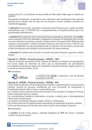 133
da Súmula 523 do STF. [...] (HC 228.527/AP, Rel. Ministro GURGEL DE FARIA, QUINTA TURMA, julgado em 10/02/2015, DJe
23/02/2015).
Em questões semelhantes, recomenda-se que a alternativa seja considerada errada. Questão
parecida já foi cobrada mais de uma vez em concursos e nesses certames a assertiva foi
considerada incorreta.
A alternativa C está errada. A garantia da duração razoável do processo se aplica ao âmbito
administrativo (art. 5º, LXXVIII, CF) e, consequentemente, ao inquérito policial, que é um
procedimento administrativo.
A assertiva D foi indicada como correta pela banca examinadora; entretanto, está errada e
merece atenção! O STJ vem admitindo a mitigação do princípio da identidade física do juiz
nos casos indicados na assertiva; contudo, a lei processual civil vigente (CPC/2015) não mais
consagra expressamente o referido princípio, tampouco prevê (como fazia o CPC/73, art.
132) as possibilidades em que tal postulado pode ser relevado. Por esse motivo, não há mais
se falar em aplicação, por analogia, da lei processual civil nessas situações.
A alternativa E também está incorreta. O acusado não pode renunciar a garantia à defesa
técnica.
* Questão 31. FEPESE Promotor de Justiça MPE/SC 2014
Trata-se de Súmula Vinculante do STF: É direito do defensor, no interesse do representado,
ter acesso amplo aos elementos de prova que, já documentados em procedimento
investigatório realizado por órgão com competência de polícia judiciária, digam respeito ao
exercício do direito de defesa. (C/E)
Comentários
A assertiva está correta e representa o teor da Súmula
Vinculante 14 do STF.
* Questão 32. MPE/RJ Promotor de Justiça MPE/RJ 2011
Tendo o Brasil ratificado o Pacto de São José da Costa Rica, a determinação de uma necessária
duração razoável do processo, estabelecida por essa Convenção, foi incorporada à
Constituição Federal. Sobre o tema, é correto afirmar que:
a) a recente reforma pontual processual penal previu essa duração no Código de Processo
Penal, estipulando prazos e sanções;
b) a jurisprudência brasileira já determinou os prazos e sanções para o descumprimento
dessa norma constitucional;
c) a própria Constituição estipulou sanções, inclusive a indenização;
d) a norma ainda não foi regulamentada, dependendo de estipulação de prazos e sanções;
e) em caso de processo com duração não razoável, pode o juiz extinguir o processo.
Comentários
A assertiva A está errada porque a alteração legislativa de 2008 não previu a duração
razoável no processo penal.
Leonardo Ribas Tavares
Aula 00
Direito Processual Penal p/ Promotor de Justiça 2019 (Curso Regular)
www.estrategiaconcursos.com.br
0
00000000000 - DEMO
 