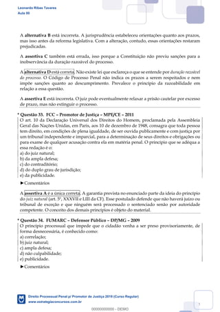 134
A alternativa B está incorreta. A jurisprudência estabeleceu orientações quanto aos prazos,
mas isso antes da reforma legislativa. Com a alteração, contudo, essas orientações restaram
prejudicadas.
A assertiva C também está errada, isso porque a Constituição não previu sanções para a
inobservância da duração razoável do processo.
A alternativa D está correta. Não existe lei que esclareça o que se entende por duração razoável
do processo. O Código de Processo Penal não indica os prazos a serem respeitados e nem
impõe sanções quanto ao descumprimento. Prevalece o princípio da razoabilidade em
relação a essa questão.
A assertiva E está incorreta. O juiz pode eventualmente relaxar a prisão cautelar por excesso
de prazo, mas não extinguir o processo.
* Questão 33. FCC Promotor de Justiça MPE/CE 2011
O art. 10 da Declaração Universal dos Direitos do Homem, proclamada pela Assembleia
Geral das Nações Unidas, em Paris, aos 10 de dezembro de 1948, consagra que toda pessoa
tem direito, em condições de plena igualdade, de ser ouvida publicamente e com justiça por
um tribunal independente e imparcial, para a determinação de seus direitos e obrigações ou
para exame de qualquer acusação contra ela em matéria penal. O princípio que se adéqua a
essa redação é o:
a) do juiz natural;
b) da ampla defesa;
c) do contraditório;
d) do duplo grau de jurisdição;
e) da publicidade.
Comentários
A assertiva A é a única correta. A garantia prevista no enunciado parte da ideia do princípio
do juiz natural (art. 5º, XXXVII e LIII da CF). Esse postulado defende que não haverá juízo ou
tribunal de exceção e que ninguém será processado o sentenciado senão por autoridade
competente. O conceito dos demais princípios é objeto do material.
* Questão 34. FUMARC Defensor Público DP/MG 2009
O princípio processual que impede que o cidadão venha a ser preso provisoriamente, de
forma desnecessária, é conhecido como:
a) correlação;
b) juiz natural;
c) ampla defesa;
d) não culpabilidade;
e) publicidade.
Comentários
Leonardo Ribas Tavares
Aula 00
Direito Processual Penal p/ Promotor de Justiça 2019 (Curso Regular)
www.estrategiaconcursos.com.br
0
00000000000 - DEMO
 