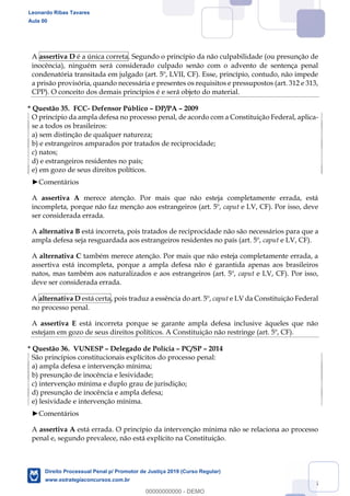 135
A assertiva D é a única correta. Segundo o princípio da não culpabilidade (ou presunção de
inocência), ninguém será considerado culpado senão com o advento de sentença penal
condenatória transitada em julgado (art. 5º, LVII, CF). Esse, princípio, contudo, não impede
a prisão provisória, quando necessária e presentes os requisitos e pressupostos (art. 312 e 313,
CPP). O conceito dos demais princípios é e será objeto do material.
* Questão 35. FCC- Defensor Público DP/PA 2009
O princípio da ampla defesa no processo penal, de acordo com a Constituição Federal, aplica-
se a todos os brasileiros:
a) sem distinção de qualquer natureza;
b) e estrangeiros amparados por tratados de reciprocidade;
c) natos;
d) e estrangeiros residentes no país;
e) em gozo de seus direitos políticos.
Comentários
A assertiva A merece atenção. Por mais que não esteja completamente errada, está
incompleta, porque não faz menção aos estrangeiros (art. 5º, caput e LV, CF). Por isso, deve
ser considerada errada.
A alternativa B está incorreta, pois tratados de reciprocidade não são necessários para que a
ampla defesa seja resguardada aos estrangeiros residentes no país (art. 5º, caput e LV, CF).
A alternativa C também merece atenção. Por mais que não esteja completamente errada, a
assertiva está incompleta, porque a ampla defesa não é garantida apenas aos brasileiros
natos, mas também aos naturalizados e aos estrangeiros (art. 5º, caput e LV, CF). Por isso,
deve ser considerada errada.
A alternativa D está certa, pois traduz a essência do art. 5º, caput e LV da Constituição Federal
no processo penal.
A assertiva E está incorreta porque se garante ampla defesa inclusive àqueles que não
estejam em gozo de seus direitos políticos. A Constituição não restringe (art. 5º, CF).
* Questão 36. VUNESP Delegado de Polícia PC/SP 2014
São princípios constitucionais explícitos do processo penal:
a) ampla defesa e intervenção mínima;
b) presunção de inocência e lesividade;
c) intervenção mínima e duplo grau de jurisdição;
d) presunção de inocência e ampla defesa;
e) lesividade e intervenção mínima.
Comentários
A assertiva A está errada. O princípio da intervenção mínima não se relaciona ao processo
penal e, segundo prevalece, não está explícito na Constituição.
Leonardo Ribas Tavares
Aula 00
Direito Processual Penal p/ Promotor de Justiça 2019 (Curso Regular)
www.estrategiaconcursos.com.br
0
00000000000 - DEMO
 