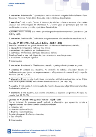 136
A alternativa B está errada. O princípio da lesividade é mais um postulado do Direito Penal
do que do Processo Penal. Além disso, não está explícito na Constituição.
A assertiva C está errada. Quanto à intervenção mínima, valem as mesmas observações
lançadas nas considerações da alternativa A. O duplo grau de jurisdição, por sua vez,
também não encontra previsão explícita na Constituição.
A assertiva D está correta, pois retrata garantias previstas textualmente na Constituição (art.
5º, LV e LVII).
A alternativa E está errada. Confiram-se os apontamentos relacionados às assertivas A e B.
* Questão 37. FUNCAB Delegado de Polícia PC/RO 2014
Assinale a alternativa em que se encontra uma característica do sistema acusatório.
a) o julgador é protagonista na busca pela prova;
b) as decisões não precisam ser fundamentadas;
c) a atividade probatória é atribuição natural das partes;
d) as funções de acusar e de julgar são concentradas em uma das pessoas;
e) as decisões são sempre sigilosas.
Comentários
A alternativa A está errada. No sistema acusatório, o protagonismo pertence às partes.
A assertiva B também está incorreta. As decisões no sistema acusatório devem ser
fundamentadas para que as partes possam exercer adequadamente o controle sobre o que foi
decidido (art. 93, IX, CF).
A alternativa C está correta. A atividade probatória é atribuição natural das partes. O juiz
pode atuar supletivamente, para dirimir eventuais dúvidas (art. 156, CPP).
A assertiva D está errada. A concentração das funções de acusar e julgar é traço característico
do sistema inquisitório.
A alternativa E está incorreta. No sistema acusatório, as decisões são públicas. O sigilo é a
exceção (art. 93, IX, CF).
* Questão 38. VUNESP Delegado de Polícia PC/SP 2014
Em se tratando de processo penal, assinale a alternativa que apresenta correta e
respectivamente, uma fonte direta e uma fonte indireta.
a) costume e lei;
b) costume e jurisprudência;
c) doutrina e jurisprudência;
d) princípios gerais do direito e doutrina;
e) lei e costume.
Comentários
Leonardo Ribas Tavares
Aula 00
Direito Processual Penal p/ Promotor de Justiça 2019 (Curso Regular)
www.estrategiaconcursos.com.br
0
00000000000 - DEMO
 