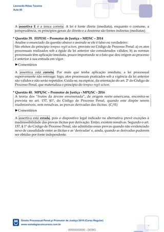 137
A assertiva E é a única correta. A lei é fonte direta (imediata), enquanto o costume, a
jurisprudência, os princípios gerais do direito e a doutrina são fontes indiretas (mediatas).
* Questão 39. FEPESE Promotor de Justiça MP/SC 2014
Analise o enunciado da questão abaixo e assinale se ele é falso ou verdadeiro:
São efeitos do princípio tempus regit actum, previsto no Código de Processo Penal: a) os atos
processuais realizados sob a égide da lei anterior são considerados válidos; b) as normas
processuais têm aplicação imediata, pouco importando se o fato que deu origem ao processo
é anterior à sua entrada em vigor.
Comentários
A assertiva está correta. Por mais que tenha aplicação imediata, a lei processual
superveniente não retroage; logo, atos processuais praticados sob a vigência da lei anterior
são válidos e não serão repetidos. Cuida-se, na espécie, da orientação do art. 2º do Código de
Processo Penal, que materializa o princípio do tempus regit actum.
* Questão 40. MPE/SC Promotor de Justiça - MPE/SC - 2016
-americana, encontra-se
prevista no art. 157, §1º, do Código de Processo Penal, quando este dispõe serem
inadmissíveis, sem ressalvas, as provas derivadas das ilícitas. (C/E)
Comentários
A assertiva está errada, pois o dispositivo legal indicado na alternativa prevê exceções à
inadmissibilidade das provas ilícitas por derivação. Então, existem ressalvas. Segundo o art.
157, § 1º do Código de Processo Penal, são admitidas essas provas quando não evidenciado
ser obtidas por fonte independente.
Leonardo Ribas Tavares
Aula 00
Direito Processual Penal p/ Promotor de Justiça 2019 (Curso Regular)
www.estrategiaconcursos.com.br
0
00000000000 - DEMO
 