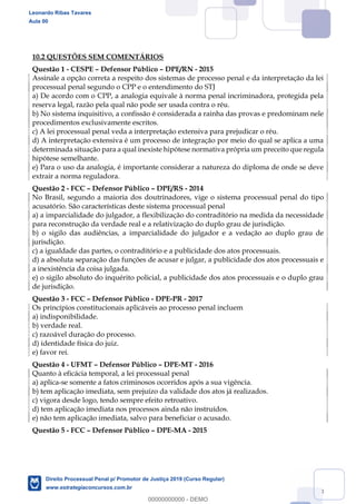138
10.2 QUESTÕES SEM COMENTÁRIOS
Questão 1 - CESPE Defensor Público DPE/RN - 2015
Assinale a opção correta a respeito dos sistemas de processo penal e da interpretação da lei
processual penal segundo o CPP e o entendimento do STJ
a) De acordo com o CPP, a analogia equivale à norma penal incriminadora, protegida pela
reserva legal, razão pela qual não pode ser usada contra o réu.
b) No sistema inquisitivo, a confissão é considerada a rainha das provas e predominam nele
procedimentos exclusivamente escritos.
c) A lei processual penal veda a interpretação extensiva para prejudicar o réu.
d) A interpretação extensiva é um processo de integração por meio do qual se aplica a uma
determinada situação para a qual inexiste hipótese normativa própria um preceito que regula
hipótese semelhante.
e) Para o uso da analogia, é importante considerar a natureza do diploma de onde se deve
extrair a norma reguladora.
Questão 2 - FCC Defensor Público DPE/RS - 2014
No Brasil, segundo a maioria dos doutrinadores, vige o sistema processual penal do tipo
acusatório. São características deste sistema processual penal
a) a imparcialidade do julgador, a flexibilização do contraditório na medida da necessidade
para reconstrução da verdade real e a relativização do duplo grau de jurisdição.
b) o sigilo das audiências, a imparcialidade do julgador e a vedação ao duplo grau de
jurisdição.
c) a igualdade das partes, o contraditório e a publicidade dos atos processuais.
d) a absoluta separação das funções de acusar e julgar, a publicidade dos atos processuais e
a inexistência da coisa julgada.
e) o sigilo absoluto do inquérito policial, a publicidade dos atos processuais e o duplo grau
de jurisdição.
Questão 3 - FCC Defensor Público - DPE-PR - 2017
Os princípios constitucionais aplicáveis ao processo penal incluem
a) indisponibilidade.
b) verdade real.
c) razoável duração do processo.
d) identidade física do juiz.
e) favor rei.
Questão 4 - UFMT Defensor Público DPE-MT - 2016
Quanto à eficácia temporal, a lei processual penal
a) aplica-se somente a fatos criminosos ocorridos após a sua vigência.
b) tem aplicação imediata, sem prejuízo da validade dos atos já realizados.
c) vigora desde logo, tendo sempre efeito retroativo.
d) tem aplicação imediata nos processos ainda não instruídos.
e) não tem aplicação imediata, salvo para beneficiar o acusado.
Questão 5 - FCC Defensor Público DPE-MA - 2015
Leonardo Ribas Tavares
Aula 00
Direito Processual Penal p/ Promotor de Justiça 2019 (Curso Regular)
www.estrategiaconcursos.com.br
0
00000000000 - DEMO
 