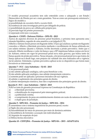 139
O modelo processual acusatório tem sido entendido como o adequado a um Estado
Democrático de Direito por ser o mais garantista. Tem-se como um pressuposto estrutural e
lógico do modelo a
a) possibilidade de emendatio libelli e mutatio libelli.
b) existência de uma investigação prévia por delegado de polícia.
c) possibilidade da prova ser colhida pelo próprio juiz.
d) previsão legal de prisões processuais.
e) separação entre juiz e acusação.
Questão 6 - CESPE - Defensor Público DPE-PE - 2015
Acerca de aspectos diversos do processo penal brasileiro, o próximo item apresenta uma
situação hipotética, seguida de uma assertiva a ser julgada (C/E).
Alberto e Adriano foram presos em flagrante delito. O juiz que analisou a prisão em flagrante
concedeu a Alberto a liberdade provisória mediante o recolhimento de fiança arbitrada em
um salário mínimo. Quanto a Adriano, foi-lhe decretada a prisão preventiva. Antes que o
autuado Alberto recolhesse o valor da fiança e que a DP impetrasse habeas corpus em favor
de Adriano, entrou em vigor lei processual penal nova mais gravosa, que tratou tanto da
fiança quanto da prisão preventiva. Nessa situação, a lei processual penal nova que tratou da
fiança aplicar-se-á desde logo, sem prejuízo da validade dos atos realizados sob a vigência
da lei anterior. Entretanto, à prisão preventiva aplicar-se-ão os dispositivos que forem mais
favoráveis ao interessado.
Questão 7 - FCC Juiz Substituto TJ-SE - 2015
A lei processual penal,
a) não admite aplicação analógica, salvo para beneficiar o réu.
b) não admite aplicação analógica, mas admite interpretação extensiva.
c) somente pode ser aplicada a processos iniciados sob sua vigência.
d) admite o suplemento dos princípios gerais de direito.
e) admite interpretação extensiva, mas não o suplemento dos princípios gerais de direito.
Questão 8 - FCC Juiz Substituto TJ/GO - 2015
NÃO se trata de garantia processual expressa na Constituição da República:
a) a liberdade provisória;
b) a identificação do responsável pelo interrogatório policial;
c) a publicidade restrita;
d) o cumprimento da pena em estabelecimento distinto em razão da natureza do delito;
e) o duplo grau de jurisdição.
Questão 9 - MPE-MA Promotor de Justiça MPE-MA 2014
É consentâneo com o sistema inquisitorial de processo penal, exceto:
a) Sigilo dos atos processuais
b) Suscetibilidade de início do processo por meio de denúncia anônima
c) Incumbência de formular a acusação não individualizada
d) Arguição de suspeição do juiz
e) Defesa técnica decorativa
Questão 10 - CEFET/BA Promotor de Justiça - MPE-BA 2015 - ADAPTADA
Leonardo Ribas Tavares
Aula 00
Direito Processual Penal p/ Promotor de Justiça 2019 (Curso Regular)
www.estrategiaconcursos.com.br
0
00000000000 - DEMO
 
