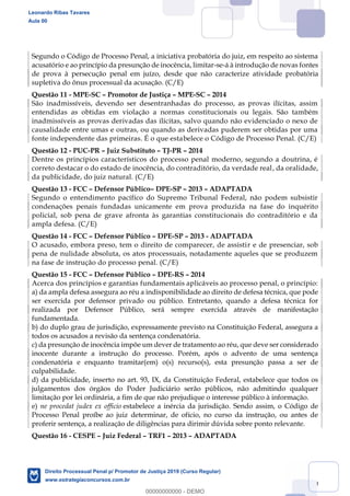 140
Segundo o Código de Processo Penal, a iniciativa probatória do juiz, em respeito ao sistema
acusatório e ao princípio da presunção de inocência, limitar-se-á à introdução de novas fontes
de prova à persecução penal em juízo, desde que não caracterize atividade probatória
supletiva do ônus processual da acusação. (C/E)
Questão 11 - MPE-SC Promotor de Justiça MPE-SC 2014
São inadmissíveis, devendo ser desentranhadas do processo, as provas ilícitas, assim
entendidas as obtidas em violação a normas constitucionais ou legais. São também
inadmissíveis as provas derivadas das ilícitas, salvo quando não evidenciado o nexo de
causalidade entre umas e outras, ou quando as derivadas puderem ser obtidas por uma
fonte independente das primeiras. É o que estabelece o Código de Processo Penal. (C/E)
Questão 12 - PUC-PR Juiz Substituto TJ-PR 2014
Dentre os princípios característicos do processo penal moderno, segundo a doutrina, é
correto destacar o do estado de inocência, do contraditório, da verdade real, da oralidade,
da publicidade, do juiz natural. (C/E)
Questão 13 - FCC Defensor Público DPE-SP 2013 ADAPTADA
Segundo o entendimento pacífico do Supremo Tribunal Federal, não podem subsistir
condenações penais fundadas unicamente em prova produzida na fase do inquérito
policial, sob pena de grave afronta às garantias constitucionais do contraditório e da
ampla defesa. (C/E)
Questão 14 - FCC Defensor Público DPE-SP 2013 - ADAPTADA
O acusado, embora preso, tem o direito de comparecer, de assistir e de presenciar, sob
pena de nulidade absoluta, os atos processuais, notadamente aqueles que se produzem
na fase de instrução do processo penal. (C/E)
Questão 15 - FCC Defensor Público DPE-RS 2014
Acerca dos princípios e garantias fundamentais aplicáveis ao processo penal, o princípio:
a) da ampla defesa assegura ao réu a indisponibilidade ao direito de defesa técnica, que pode
ser exercida por defensor privado ou público. Entretanto, quando a defesa técnica for
realizada por Defensor Público, será sempre exercida através de manifestação
fundamentada.
b) do duplo grau de jurisdição, expressamente previsto na Constituição Federal, assegura a
todos os acusados a revisão da sentença condenatória.
c) da presunção de inocência impõe um dever de tratamento ao réu, que deve ser considerado
inocente durante a instrução do processo. Porém, após o advento de uma sentença
condenatória e enquanto tramitar(em) o(s) recurso(s), esta presunção passa a ser de
culpabilidade.
d) da publicidade, inserto no art. 93, IX, da Constituição Federal, estabelece que todos os
julgamentos dos órgãos do Poder Judiciário serão públicos, não admitindo qualquer
limitação por lei ordinária, a fim de que não prejudique o interesse público à informação.
e) ne procedat judex ex officio estabelece a inércia da jurisdição. Sendo assim, o Código de
Processo Penal proíbe ao juiz determinar, de ofício, no curso da instrução, ou antes de
proferir sentença, a realização de diligências para dirimir dúvida sobre ponto relevante.
Questão 16 - CESPE Juiz Federal TRF1 2013 ADAPTADA
Leonardo Ribas Tavares
Aula 00
Direito Processual Penal p/ Promotor de Justiça 2019 (Curso Regular)
www.estrategiaconcursos.com.br
0
00000000000 - DEMO
 