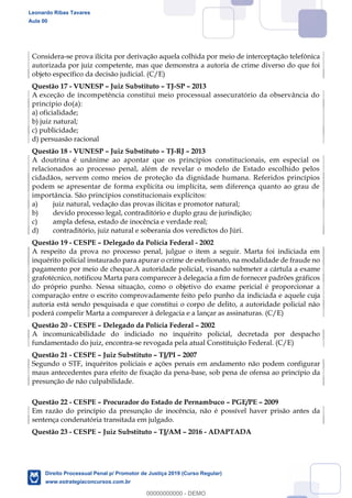 141
Considera-se prova ilícita por derivação aquela colhida por meio de interceptação telefônica
autorizada por juiz competente, mas que demonstra a autoria de crime diverso do que foi
objeto específico da decisão judicial. (C/E)
Questão 17 - VUNESP Juiz Substituto TJ-SP 2013
A exceção de incompetência constitui meio processual assecuratório da observância do
princípio do(a):
a) oficialidade;
b) juiz natural;
c) publicidade;
d) persuasão racional
Questão 18 - VUNESP Juiz Substituto TJ-RJ 2013
A doutrina é unânime ao apontar que os princípios constitucionais, em especial os
relacionados ao processo penal, além de revelar o modelo de Estado escolhido pelos
cidadãos, servem como meios de proteção da dignidade humana. Referidos princípios
podem se apresentar de forma explícita ou implícita, sem diferença quanto ao grau de
importância. São princípios constitucionais explícitos:
a) juiz natural, vedação das provas ilícitas e promotor natural;
b) devido processo legal, contraditório e duplo grau de jurisdição;
c) ampla defesa, estado de inocência e verdade real;
d) contraditório, juiz natural e soberania dos veredictos do Júri.
Questão 19 - CESPE Delegado da Polícia Federal - 2002
A respeito da prova no processo penal, julgue o item a seguir. Marta foi indiciada em
inquérito policial instaurado para apurar o crime de estelionato, na modalidade de fraude no
pagamento por meio de cheque.A autoridade policial, visando submeter a cártula a exame
grafotécnico, notificou Marta para comparecer à delegacia a fim de fornecer padrões gráficos
do próprio punho. Nessa situação, como o objetivo do exame pericial é proporcionar a
comparação entre o escrito comprovadamente feito pelo punho da indiciada e aquele cuja
autoria está sendo pesquisada e que constitui o corpo de delito, a autoridade policial não
poderá compelir Marta a comparecer à delegacia e a lançar as assinaturas. (C/E)
Questão 20 - CESPE Delegado da Polícia Federal 2002
A incomunicabilidade do indiciado no inquérito policial, decretada por despacho
fundamentado do juiz, encontra-se revogada pela atual Constituição Federal. (C/E)
Questão 21 - CESPE Juiz Substituto TJ/PI 2007
Segundo o STF, inquéritos policiais e ações penais em andamento não podem configurar
maus antecedentes para efeito de fixação da pena-base, sob pena de ofensa ao princípio da
presunção de não culpabilidade.
Questão 22 - CESPE Procurador do Estado de Pernambuco PGE/PE 2009
Em razão do princípio da presunção de inocência, não é possível haver prisão antes da
sentença condenatória transitada em julgado.
Questão 23 - CESPE Juiz Substituto TJ/AM 2016 - ADAPTADA
Leonardo Ribas Tavares
Aula 00
Direito Processual Penal p/ Promotor de Justiça 2019 (Curso Regular)
www.estrategiaconcursos.com.br
0
00000000000 - DEMO
 