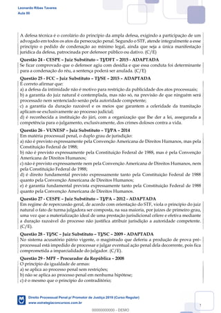 142
A defesa técnica é o corolário do princípio da ampla defesa, exigindo a participação de um
advogado em todos os atos da persecução penal. Segundo o STF, atende integralmente a esse
princípio o pedido de condenação ao mínimo legal, ainda que seja a única manifestação
jurídica da defesa, patrocinada por defensor público ou dativo. (C/E)
Questão 24 - CESPE Juiz Substituto TJ/DFT 2015 - ADAPTADA
Se ficar comprovado que o defensor agiu com desídia e que essa conduta foi determinante
para a condenação do réu, a sentença poderá ser anulada. (C/E)
Questão 25 - FCC Juiz Substituto TJ/SE 2015 ADAPTADA
É correto afirmar que:
a) a defesa da intimidade não é motivo para restrição da publicidade dos atos processuais;
b) a garantia do juiz natural é contemplada, mas não só, na previsão de que ninguém será
processado nem sentenciado senão pela autoridade competente;
c) a garantia da duração razoável e os meios que garantem a celeridade da tramitação
aplicam-se exclusivamente ao processo judicial;
d) é reconhecida a instituição do júri, com a organização que lhe der a lei, assegurada a
competência para o julgamento, exclusivamente, dos crimes dolosos contra a vida.
Questão 26 - VUNESP Juiz Substituto TJ/PA 2014
Em matéria processual penal, o duplo grau de jurisdição:
a) não é previsto expressamente pela Convenção Americana de Direitos Humanos, mas pela
Constituição Federal de 1988;
b) não é previsto expressamente pela Constituição Federal de 1988, mas é pela Convenção
Americana de Direitos Humanos;
c) não é previsto expressamente nem pela Convenção Americana de Direitos Humanos, nem
pela Constituição Federal de 1988;
d) é direito fundamental previsto expressamente tanto pela Constituição Federal de 1988
quanto pela Convenção Americana de Direitos Humanos;
e) é garantia fundamental prevista expressamente tanto pela Constituição Federal de 1988
quanto pela Convenção Americana de Direitos Humanos.
Questão 27 - CESPE Juiz Substituto TJ/PA 2012 - ADAPTADA
Em regime de repercussão geral, de acordo com orientação do STF, viola o princípio do juiz
natural o fato de turma julgadora ser composta, na sua maioria, por juízes de primeiro grau,
uma vez que a materialização ideal de uma prestação jurisdicional célere e efetiva mediante
a duração razoável do processo não justifica atribuir jurisdição a autoridade competente.
(C/E).
Questão 28 - TJ/SC Juiz Substituto TJ/SC 2009 - ADAPTADA
No sistema acusatório pátrio vigente, o magistrado que deferiu a produção de prova pré-
processual está impedido de processar e julgar eventual ação penal dela decorrente, pois fica
comprometida a imparcialidade do julgador. (C/E).
Questão 29 - MPF Procurador da República 2008
O princípio da igualdade de armas:
a) se aplica ao processo penal sem restrições;
b) não se aplica ao processo penal em nenhuma hipótese;
c) é o mesmo que o princípio do contraditório;
Leonardo Ribas Tavares
Aula 00
Direito Processual Penal p/ Promotor de Justiça 2019 (Curso Regular)
www.estrategiaconcursos.com.br
0
00000000000 - DEMO
 
