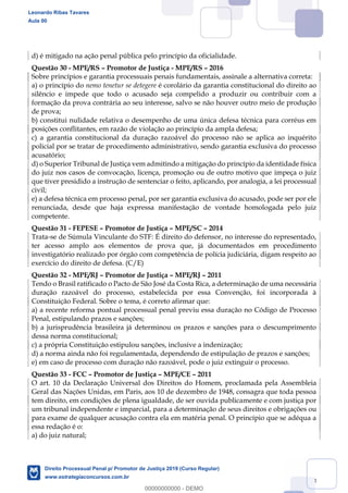 143
d) é mitigado na ação penal pública pelo princípio da oficialidade.
Questão 30 - MPE/RS Promotor de Justiça - MPE/RS 2016
Sobre princípios e garantia processuais penais fundamentais, assinale a alternativa correta:
a) o princípio do nemo tenetur se detegere é corolário da garantia constitucional do direito ao
silêncio e impede que todo o acusado seja compelido a produzir ou contribuir com a
formação da prova contrária ao seu interesse, salvo se não houver outro meio de produção
de prova;
b) constitui nulidade relativa o desempenho de uma única defesa técnica para corréus em
posições conflitantes, em razão de violação ao princípio da ampla defesa;
c) a garantia constitucional da duração razoável do processo não se aplica ao inquérito
policial por se tratar de procedimento administrativo, sendo garantia exclusiva do processo
acusatório;
d) o Superior Tribunal de Justiça vem admitindo a mitigação do princípio da identidade física
do juiz nos casos de convocação, licença, promoção ou de outro motivo que impeça o juiz
que tiver presidido a instrução de sentenciar o feito, aplicando, por analogia, a lei processual
civil;
e) a defesa técnica em processo penal, por ser garantia exclusiva do acusado, pode ser por ele
renunciada, desde que haja expressa manifestação de vontade homologada pelo juiz
competente.
Questão 31 - FEPESE Promotor de Justiça MPE/SC 2014
Trata-se de Súmula Vinculante do STF: É direito do defensor, no interesse do representado,
ter acesso amplo aos elementos de prova que, já documentados em procedimento
investigatório realizado por órgão com competência de polícia judiciária, digam respeito ao
exercício do direito de defesa. (C/E)
Questão 32 - MPE/RJ Promotor de Justiça MPE/RJ 2011
Tendo o Brasil ratificado o Pacto de São José da Costa Rica, a determinação de uma necessária
duração razoável do processo, estabelecida por essa Convenção, foi incorporada à
Constituição Federal. Sobre o tema, é correto afirmar que:
a) a recente reforma pontual processual penal previu essa duração no Código de Processo
Penal, estipulando prazos e sanções;
b) a jurisprudência brasileira já determinou os prazos e sanções para o descumprimento
dessa norma constitucional;
c) a própria Constituição estipulou sanções, inclusive a indenização;
d) a norma ainda não foi regulamentada, dependendo de estipulação de prazos e sanções;
e) em caso de processo com duração não razoável, pode o juiz extinguir o processo.
Questão 33 - FCC Promotor de Justiça MPE/CE 2011
O art. 10 da Declaração Universal dos Direitos do Homem, proclamada pela Assembleia
Geral das Nações Unidas, em Paris, aos 10 de dezembro de 1948, consagra que toda pessoa
tem direito, em condições de plena igualdade, de ser ouvida publicamente e com justiça por
um tribunal independente e imparcial, para a determinação de seus direitos e obrigações ou
para exame de qualquer acusação contra ela em matéria penal. O princípio que se adéqua a
essa redação é o:
a) do juiz natural;
Leonardo Ribas Tavares
Aula 00
Direito Processual Penal p/ Promotor de Justiça 2019 (Curso Regular)
www.estrategiaconcursos.com.br
0
00000000000 - DEMO
 