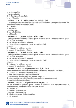 144
b) da ampla defesa;
c) do contraditório;
d) do duplo grau de jurisdição;
e) da publicidade.
Questão 34 - FUMARC Defensor Público DP/MG 2009
O princípio processual que impede que o cidadão venha a ser preso provisoriamente, de
forma desnecessária, é conhecido como:
a) correlação;
b) juiz natural;
c) ampla defesa;
d) não culpabilidade;
e) publicidade.
Questão 35 - FCC- Defensor Público DP/PA 2009
O princípio da ampla defesa no processo penal, de acordo com a Constituição Federal, aplica-
se a todos os brasileiros:
a) sem distinção de qualquer natureza;
b) e estrangeiros amparados por tratados de reciprocidade;
c) natos;
d) e estrangeiros residentes no país;
e) em gozo de seus direitos políticos.
Questão 36 - FCC- Defensor Público DP/PA 2009
O princípio da ampla defesa no processo penal, de acordo com a Constituição Federal, aplica-
se a todos os brasileiros:
a) sem distinção de qualquer natureza;
b) e estrangeiros amparados por tratados de reciprocidade;
c) natos;
d) e estrangeiros residentes no país;
e) em gozo de seus direitos políticos.
Questão 37 - FUNCAB Delegado de Polícia PC/RO 2014
Assinale a alternativa em que se encontra uma característica do sistema acusatório.
a) o julgador é protagonista na busca pela prova;
b) as decisões não precisam ser fundamentadas;
c) a atividade probatória é atribuição natural das partes;
d) as funções de acusar e de julgar são concentradas em uma das pessoas;
e) as decisões são sempre sigilosas.
Questão 38 - VUNESP Delegado de Polícia PC/SP 2014
Em se tratando de processo penal, assinale a alternativa que apresenta correta e
respectivamente, uma fonte direta e uma fonte indireta.
a) costume e lei;
b) costume e jurisprudência;
c) doutrina e jurisprudência;
d) princípios gerais do direito e doutrina;
e) lei e costume.
Leonardo Ribas Tavares
Aula 00
Direito Processual Penal p/ Promotor de Justiça 2019 (Curso Regular)
www.estrategiaconcursos.com.br
0
00000000000 - DEMO
 