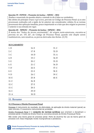 145
Questão 39 - FEPESE Promotor de Justiça MP/SC 2014
Analise o enunciado da questão abaixo e assinale se ele é falso ou verdadeiro:
São efeitos do princípio tempus regit actum, previsto no Código de Processo Penal: a) os atos
processuais realizados sob a égide da lei anterior são considerados válidos; b) as normas
processuais têm aplicação imediata, pouco importando se o fato que deu origem ao processo
é anterior à sua entrada em vigor.
Questão 40 - MPE/SC Promotor de Justiça - MPE/SC - 2016
gem norte-americana, encontra-se
prevista no art. 157, §1º, do Código de Processo Penal, quando este dispõe serem
inadmissíveis, sem ressalvas, as provas derivadas das ilícitas. (C/E)
10.3 GABARITO
1. B 16. E 31. C
2. C 17. B 32. D
3. C 18. D 33. A
4. B 19. C 34. D
5. E 20. C 35. D
6. E 21. C 36. D
7. D 22. E 37. C
8. E 23. E 38. E
9. D 24. C 39. C
10. E 25. B 40. E
11. C 26. B
12. C 27. E
13. C 28. E
14. C 29. D
15. A 30. D
11. Resumo
11.1 Processo e Direito Processual Penal
Processo é instrumento de resultado, de efetividade, de aplicação do direito material (penal) ao
caso concreto. É mecanismo instrumental da jurisdição.
Direito Processual Penal é o conjunto de normas jurídicas que orientam e disciplinam o
processo penal. A tutela do Direito Penal se concretiza através do Direito Processual Penal.
Não existe uma teoria geral do processo penal. Parte da doutrina faz uso da teoria geral do
processo civil. Essa integração revela incongruências e paradoxos.
Leonardo Ribas Tavares
Aula 00
Direito Processual Penal p/ Promotor de Justiça 2019 (Curso Regular)
www.estrategiaconcursos.com.br
0
00000000000 - DEMO
 