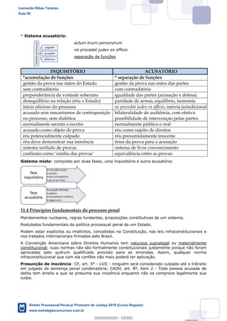 147
* Sistema acusatório:
actum trium personarum
ne procedat judex ex officio
separação de funções
INQUISITÓRIO ACUSATÓRIO
*acumulação de funções * separação de funções
gestão da prova nas mãos do Estado gestão da prova nas mãos das partes
sem contraditório com contraditório
preponderância da vontade soberana igualdade das partes (acusação x defesa)
desequilíbrio na relação (réu x Estado) paridade de armas, equilíbrio, isonomia
início oficioso do processo ne procedat judex ex officio, inércia jurisdicional
acusado sem mecanismos de contraposição
no processo, sem dialética
bilateralidade de audiência, com efetiva
possibilidade de intervenção pelas partes
normalmente secreto e escrito normalmente público e oral
acusado como objeto de prova réu como sujeito de direitos
réu potencialmente culpado réu presumidamente inocente
réu deve demonstrar sua inocência ônus da prova para a acusação
sistema tarifado de provas sistema de livre convencimento
confissão como rainha das provas equivalência entre as provas
Sistema misto: composto por duas fases, uma inquisitória e outra acusatória:
11.4 Princípios fundamentais do processo penal
Mandamentos nucleares, regras fundantes, proposições constitutivas de um sistema.
Postulados fundamentais da política processual penal de um Estado.
Podem estar explícitos ou implícitos, concebidos na Constituição, nas leis infraconstitucionais e
nos tratados internacionais firmados pelo Brasil.
A Convenção Americana sobre Direitos Humanos tem natureza supralegal ou materialmente
constitucional; suas normas não são formalmente constitucionais justamente porque não foram
aprovadas pelo quórum qualificado previsto para as emendas. Assim, qualquer norma
infraconstitucional que com ela conflite não mais poderá ter aplicação.
Presunção de inocência: CF, art. 5º - LVII - ninguém será considerado culpado até o trânsito
em julgado de sentença penal condenatória; CADH, art. 8º, item 2 - Toda pessoa acusada de
delito tem direito a que se presuma sua inocência enquanto não se comprove legalmente sua
culpa.
relaçãoprocessual
julgador
acusador
defensor
Leonardo Ribas Tavares
Aula 00
Direito Processual Penal p/ Promotor de Justiça 2019 (Curso Regular)
www.estrategiaconcursos.com.br
0
00000000000 - DEMO
 