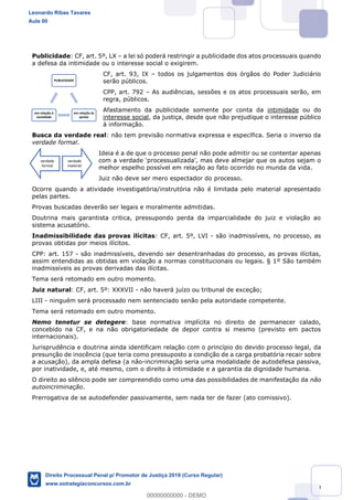 149
Publicidade: CF, art. 5º, LX a lei só poderá restringir a publicidade dos atos processuais quando
a defesa da intimidade ou o interesse social o exigirem.
CF, art. 93, IX todos os julgamentos dos órgãos do Poder Judiciário
serão públicos.
CPP, art. 792 As audiências, sessões e os atos processuais serão, em
regra, públicos.
Afastamento da publicidade somente por conta da intimidade ou do
interesse social, da justiça, desde que não prejudique o interesse público
à informação.
Busca da verdade real: não tem previsão normativa expressa e específica. Seria o inverso da
verdade formal.
Ideia é a de que o processo penal não pode admitir ou se contentar apenas
melhor espelho possível em relação ao fato ocorrido no munda da vida.
Juiz não deve ser mero espectador do processo.
Ocorre quando a atividade investigatória/instrutória não é limitada pelo material apresentado
pelas partes.
Provas buscadas deverão ser legais e moralmente admitidas.
Doutrina mais garantista critica, pressupondo perda da imparcialidade do juiz e violação ao
sistema acusatório.
Inadmissibilidade das provas ilícitas: CF, art. 5º, LVI - são inadmissíveis, no processo, as
provas obtidas por meios ilícitos.
CPP: art. 157 - são inadmissíveis, devendo ser desentranhadas do processo, as provas ilícitas,
assim entendidas as obtidas em violação a normas constitucionais ou legais. § 1º São também
inadmissíveis as provas derivadas das ilícitas.
Tema será retomado em outro momento.
Juiz natural: CF, art. 5º: XXXVII - não haverá juízo ou tribunal de exceção;
LIII - ninguém será processado nem sentenciado senão pela autoridade competente.
Tema será retomado em outro momento.
Nemo tenetur se detegere: base normativa implícita no direito de permanecer calado,
concebido na CF, e na não obrigatoriedade de depor contra si mesmo (previsto em pactos
internacionais).
Jurisprudência e doutrina ainda identificam relação com o princípio do devido processo legal, da
presunção de inocência (que teria como pressuposto a condição de a carga probatória recair sobre
a acusação), da ampla defesa (a não-incriminação seria uma modalidade de autodefesa passiva,
por inatividade, e, até mesmo, com o direito à intimidade e a garantia da dignidade humana.
O direito ao silêncio pode ser compreendido como uma das possibilidades de manifestação da não
autoincriminação.
Prerrogativa de se autodefender passivamente, sem nada ter de fazer (ato comissivo).
PUBLICIDADE
em relação às
partes
em relação à
sociedade
verdade
formal
verdade
material
Leonardo Ribas Tavares
Aula 00
Direito Processual Penal p/ Promotor de Justiça 2019 (Curso Regular)
www.estrategiaconcursos.com.br
0
00000000000 - DEMO
 