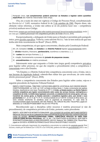 15
Parágrafo único. Lei complementar poderá autorizar os Estados a legislar sobre questões
específicas das matérias relacionadas neste artigo.
Ora, eis a razão de estar em vigência o Código de Processo Penal, consubstanciado
no Decreto-Lei nº 3.689, normativo federal lá de 3 de outubro de 1941. Depois disso, não
obstante várias reformas, a União não editou (e só ela poderia fazer isso competência
privativa) nenhum novo Código.
Desta forma, sempre que um Estado legislar sobre matéria processual, haverá inconstitucionalidade, tendo
em vista que a matéria processual é de competência privativa da União (Dezem, 2018).
Excepcionalmente, a delegação da União para os Estados é permitida pelo parágrafo
único, para questões específicas. Todavia, como adverte NUCCI
(Nucci, 2018).
Mais competências, só que agora concorrentes, ditadas pela Constituição Federal:
Art. 24. Compete à União, aos Estados e ao Distrito Federal legislar concorrentemente sobre:
I - direito tributário, financeiro, penitenciário, econômico e urbanístico; [...]
IV - custas dos serviços forenses; [...]
X - criação, funcionamento e processo do juizado de pequenas causas;
XI - procedimentos em matéria processual;
Interessante notar que enquanto a União tem (regra geral) competência privativa
para legislar sobre processo, no que diz respeito a procedimento (rito) a competência é
concorrente com a dos Estados.
nas lacunas da legislação federal, cabendo-lhes editar leis que envolvam, de certo modo,
(Nucci, 2018).
Sobre a competência concorrente dos Estados para legislar sobre custas, veja-se o
seguinte precedente do Supremo Tribunal Federal:
EMENTA: CONSTITUCIONAL. TRIBUTÁRIO. CUSTAS E EMOLUMENTOS. LEI ESTADUAL QUE CONCEDE ISENÇÃO:
CONSTITUCIONALIDADE. Lei 12.461, de 7.4.97, do Estado de Minas Gerais. I.- Custas e emolumentos são espécies
tributárias, classificando-se como taxas. Precedentes do STF. II.- À União, ao Estado-membro e ao Distrito Federal é
conferida competência para legislar concorrentemente sobre custas dos serviços forenses, restringindo-se a
competência da União, no âmbito dessa legislação concorrente, ao estabelecimento de normas gerais, certo que,
inexistindo tais normas gerais, os Estados exercerão a competência legislativa plena, para atender a suas
peculiaridades (C.F., art. 24, IV, §§ 1º e 3º). III.- Constitucionalidade da Lei 12.461/97, do Estado de Minas Gerais, que
isenta entidades beneficentes de assistência social do pagamento de emolumentos. IV.- Ação direta de
inconstitucionalidade julgada improcedente. (ADI 1624, Relator(a): Min. CARLOS VELLOSO, Tribunal Pleno, julgado em
08/05/2003, DJ 13-06-2003 PP-00008 EMENT VOL-02114-01 PP-00176)
Reconhecendo que a disciplina sobre recursos é matéria processual (e não de
procedimento), de competência privativa da União, portanto, outro precedente:
EMENTA : AÇÃO DIRETA DE INCONSTITUCIONALIDADE. LEI N. 6.816/2007 DE ALAGOAS, INSTITUINDO DEPÓSITO
PRÉVIO DE 100% DO VALOR DA CONDENAÇÃO PARA A INTERPOSIÇÃO DE RECURSO NOS JUIZADOS ESPECIAIS
CÍVEIS DO ESTADO. INCONSTITUCIONALIDADE FORMAL: COMPETÊNCIA PRIVATIVA DA UNIÃO PARA
LEGISLAR SOBRE MATÉRIA PROCESSUAL. ART. 22, INC. I, DA CONSTITUIÇÃO DA REPÚBLICA. AÇÃO DIRETA
DE INCONSTITUCIONALIDADE JULGADA PROCEDENTE. (ADI 4161, Relator(a): Min. CÁRMEN LÚCIA, Tribunal Pleno,
julgado em 30/10/2014, ACÓRDÃO ELETRÔNICO DJe-027 DIVULG 09-02-2015 PUBLIC 10-02-2015)
[...] encontramos aplicação importante da competência concorrente no contexto da correição parcial. Este
recurso, criado por lei federal (Lei 1.533/51 e Lei 5.010/66), padecia da falta de procedimento para o seu
Leonardo Ribas Tavares
Aula 00
Direito Processual Penal p/ Promotor de Justiça 2019 (Curso Regular)
www.estrategiaconcursos.com.br
0
00000000000 - DEMO
 