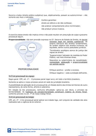 150
Socorre a todos (direito público subjetivo) que, objetivamente, possam se autoincriminar não
somente aos réus e indiciados.
Confere garantias:
direito ao silêncio e de não confessar;
não praticar comportamento ativo incriminador;
não produzir prova invasiva.
O exercício desse direito não implica crime e não pode resultar em presunção de culpa e gravame
processual algum.
Proporcionalidade: não tem previsão expressa na CF. Decorre do Estado de Direito, do devido
processo legal em sentido substancial, da
própria estrutura dos direitos fundamentais,
do caráter objetivo dos direitos humanos, da
equidade, dentre outros postulados jurídicos.
Público, nas mais diversas áreas.
Requisitos ou subprincípios da razoabilidade:
necessidade, adequação e proporcionalidade
em sentido estrito.
Enfoque positivo proíbe o excesso.
Enfoque negativo veda a proteção deficiente.
11.5 Lei processual no espaço
Regra geral: CPP, art. 1º - O processo penal reger-se-á, em todo o território brasileiro.
Somente se aplica o nosso processo penal em sede de jurisdição brasileira.
A possibilidade de aplicação da lei processual de um Estado dentro dos limites territoriais de outro
representaria, de certa forma, afronta à soberania.
Em relação às leis processuais, nenhuma dificuldade: aplica-se, por óbvio, o princípio da
territorialidade. As hipóteses de extraterritorialidade constituem matéria de Direito Penal,
conforme previsto no art. 7º de nosso Código Penal.
11.6 Lei processual no tempo
CPP, art. 2º - A lei processual penal aplicar-se-á desde logo, sem prejuízo da validade dos atos
realizados sob a vigência da lei anterior.
silêncio
não praticar
comportamento
incriminador
não produzir prova
invasiva
PROPORCIONALIDADE
proporcionalidade
sentido estrito
necessidade
adequação
Leonardo Ribas Tavares
Aula 00
Direito Processual Penal p/ Promotor de Justiça 2019 (Curso Regular)
www.estrategiaconcursos.com.br
0
00000000000 - DEMO
 