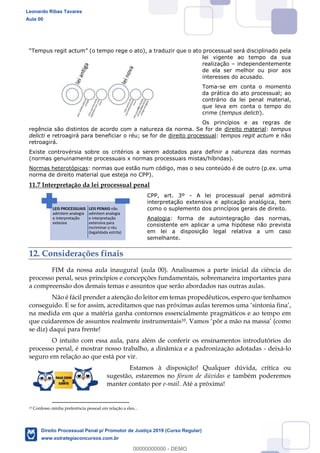 151
empus regit actum (o tempo rege o ato), a traduzir que o ato processual será disciplinado pela
lei vigente ao tempo da sua
realização independentemente
de ela ser melhor ou pior aos
interesses do acusado.
Toma-se em conta o momento
da prática do ato processual; ao
contrário da lei penal material,
que leva em conta o tempo do
crime (tempus delicti).
Os princípios e as regras de
regência são distintos de acordo com a natureza da norma. Se for de direito material: tempus
delicti e retroagirá para beneficiar o réu; se for de direito processual: tempos regit actum e não
retroagirá.
Existe controvérsia sobre os critérios a serem adotados para definir a natureza das normas
(normas genuinamente processuais x normas processuais mistas/híbridas).
Normas heterotópicas: normas que estão num código, mas o seu conteúdo é de outro (p.ex. uma
norma de direito material que esteja no CPP).
11.7 Interpretação da lei processual penal
CPP, art. 3º - A lei processual penal admitirá
interpretação extensiva e aplicação analógica, bem
como o suplemento dos princípios gerais de direito.
Analogia: forma de autointegração das normas,
consistente em aplicar a uma hipótese não prevista
em lei a disposição legal relativa a um caso
semelhante.
12. Considerações finais
FIM da nossa aula inaugural (aula 00). Analisamos a parte inicial da ciência do
processo penal, seus princípios e concepções fundamentais, sobremaneira importantes para
a compreensão dos demais temas e assuntos que serão abordados nas outras aulas.
Não é fácil prender a atenção do leitor em temas propedêuticos, espero que tenhamos
conseguido. E se for assim, acreditamos que nas próximas aulas teremos uma sintonia fina ,
na medida em que a matéria ganha contornos essencialmente pragmáticos e ao tempo em
que cuidaremos de assuntos realmente instrumentais10
se diz) daqui para frente!
O intuito com essa aula, para além de conferir os ensinamentos introdutórios do
processo penal, é mostrar nosso trabalho, a dinâmica e a padronização adotadas - deixá-lo
seguro em relação ao que está por vir.
Estamos à disposição! Qualquer dúvida, crítica ou
sugestão, estaremos no fórum de dúvidas e também poderemos
manter contato por e-mail. Até a próxima!
10 Confesso minha preferência pessoal em relação a eles...
LEIS PROCESSUAIS
admitem analogia
e interpretação
extesiva
LEIS PENAIS não
admitem analogia
e interpretação
extensiva para
incriminar o réu
(legalidada estrita)
Leonardo Ribas Tavares
Aula 00
Direito Processual Penal p/ Promotor de Justiça 2019 (Curso Regular)
www.estrategiaconcursos.com.br
0
00000000000 - DEMO
 