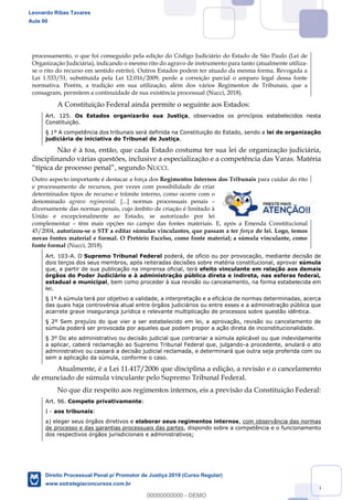 16
processamento, o que foi conseguido pela edição do Código Judiciário do Estado de São Paulo (Lei de
Organização Judiciária), indicando o mesmo rito do agravo de instrumento para tanto (atualmente utiliza-
se o rito do recurso em sentido estrito). Outros Estados podem ter atuado da mesma forma. Revogada a
Lei 1.533/51, substituída pela Lei 12.016/2009, perde a correição parcial o amparo legal dessa fonte
normativa. Porém, a tradição em sua utilização, além dos vários Regimentos de Tribunais, que a
consagram, permitem a continuidade de sua existência processual (Nucci, 2018).
A Constituição Federal ainda permite o seguinte aos Estados:
Art. 125. Os Estados organizarão sua Justiça, observados os princípios estabelecidos nesta
Constituição.
§ 1º A competência dos tribunais será definida na Constituição do Estado, sendo a lei de organização
judiciária de iniciativa do Tribunal de Justiça.
Não é à toa, então, que cada Estado costuma ter sua lei de organização judiciária,
disciplinando várias questões, inclusive a especialização e a competência das Varas. Matéria
, segundo NUCCI.
Outro aspecto importante é destacar a força dos Regimentos Internos dos Tribunais para cuidar do rito
e processamento de recursos, por vezes com possibilidade de criar
determinados tipos de recurso e trâmite interno, como ocorre com o
denominado agravo regimental. [...] normas processuais penais
diversamente das normas penais, cujo âmbito de criação é limitado à
União e excepcionalmente ao Estado, se autorizado por lei
complementar têm mais opções no campo das fontes materiais. E, após a Emenda Constitucional
45/2004, autorizou-se o STF a editar súmulas vinculantes, que passam a ter força de lei. Logo, temos
novas fontes material e formal. O Pretório Excelso, como fonte material; a súmula vinculante, como
fonte formal (Nucci, 2018).
Art. 103-A. O Supremo Tribunal Federal poderá, de ofício ou por provocação, mediante decisão de
dois terços dos seus membros, após reiteradas decisões sobre matéria constitucional, aprovar súmula
que, a partir de sua publicação na imprensa oficial, terá efeito vinculante em relação aos demais
órgãos do Poder Judiciário e à administração pública direta e indireta, nas esferas federal,
estadual e municipal, bem como proceder à sua revisão ou cancelamento, na forma estabelecida em
lei.
§ 1º A súmula terá por objetivo a validade, a interpretação e a eficácia de normas determinadas, acerca
das quais haja controvérsia atual entre órgãos judiciários ou entre esses e a administração pública que
acarrete grave insegurança jurídica e relevante multiplicação de processos sobre questão idêntica.
§ 2º Sem prejuízo do que vier a ser estabelecido em lei, a aprovação, revisão ou cancelamento de
súmula poderá ser provocada por aqueles que podem propor a ação direta de inconstitucionalidade.
§ 3º Do ato administrativo ou decisão judicial que contrariar a súmula aplicável ou que indevidamente
a aplicar, caberá reclamação ao Supremo Tribunal Federal que, julgando-a procedente, anulará o ato
administrativo ou cassará a decisão judicial reclamada, e determinará que outra seja proferida com ou
sem a aplicação da súmula, conforme o caso.
Atualmente, é a Lei 11.417/2006 que disciplina a edição, a revisão e o cancelamento
de enunciado de súmula vinculante pelo Supremo Tribunal Federal.
No que diz respeito aos regimentos internos, eis a previsão da Constituição Federal:
Art. 96. Compete privativamente:
I - aos tribunais:
a) eleger seus órgãos diretivos e elaborar seus regimentos internos, com observância das normas
de processo e das garantias processuais das partes, dispondo sobre a competência e o funcionamento
dos respectivos órgãos jurisdicionais e administrativos;
Leonardo Ribas Tavares
Aula 00
Direito Processual Penal p/ Promotor de Justiça 2019 (Curso Regular)
www.estrategiaconcursos.com.br
0
00000000000 - DEMO
 