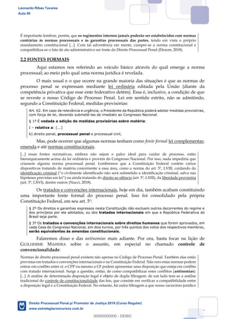 17
É importante lembrar, porém, que os regimentos internos jamais poderão ser estabelecidos com normas
contrárias às normas processuais e às garantias processuais das partes, tendo em vista o próprio
mandamento constitucional [...]. Com tal advertência em mente, cumpre-se a norma constitucional e
compatibiliza-se o fato de ato administrativo ser fonte do Direito Processual Penal (Dezem, 2018).
2.2 FONTES FORMAIS
Aqui estamos nos referindo ao veículo básico através do qual emerge a norma
processual; ao meio pelo qual uma norma jurídica é revelada.
O mais usual e o que ocorre na grande maioria das situações é que as normas de
processo penal se expressam mediante lei ordinária editada pela União (diante da
competência privativa que esse ente federativo detém). Essa é, inclusive, a condição de que
se reveste o nosso Código de Processo Penal. Lei em sentido estrito, não se admitindo,
segundo a Constituição Federal, medidas provisórias:
Art. 62. Em caso de relevância e urgência, o Presidente da República poderá adotar medidas provisórias,
com força de lei, devendo submetê-las de imediato ao Congresso Nacional.
§ 1º É vedada a edição de medidas provisórias sobre matéria:
I relativa a: [...]
b) direito penal, processual penal e processual civil;
Mas, pode ocorrer que algumas normas tenham como fonte formal lei complementar,
emenda e até normas constitucionais.
[...] essas fontes normativas, embora não sejam o palco ideal para cuidar de processo, estão
hierarquicamente acima da lei ordinária e provém do Congresso Nacional. Por isso, nada impediria que
criassem alguma norma processual penal. Lembremos que a Constituição Federal contém vários
dispositivos tratando de matéria concernente a essa área, como a norma do art. 5º, LVIII, cuidando da
identificação criminal
do direito ao silêncio (art. 5º, LXIII), da liberdade provisória
(art. 5º, LXVI), dentre outros (Nucci, 2018).
Os tratados e convenções internacionais, hoje em dia, também acabam constituindo
uma importante fonte formal do processo penal. Isso foi consolidado pela própria
Constituição Federal, em seu art. 5º:
§ 2º Os direitos e garantias expressos nesta Constituição não excluem outros decorrentes do regime e
dos princípios por ela adotados, ou dos tratados internacionais em que a República Federativa do
Brasil seja parte.
§ 3º Os tratados e convenções internacionais sobre direitos humanos que forem aprovados, em
cada Casa do Congresso Nacional, em dois turnos, por três quintos dos votos dos respectivos membros,
serão equivalentes às emendas constitucionais.
Falaremos disso e das antinomias mais adiante. Por ora, basta focar na lição de
GUILHERME MADEIRA sobre o assunto, em especial no chamado controle de
convencionalidade:
Normas de direito processual penal existem não apenas no Código de Processo Penal. Também elas estão
previstas em tratados e convenções internacionais e na Constituição Federal. Não raro estas normas podem
entrar em conflito entre si: o CPP ou mesmo a CF podem apresentar uma disposição que esteja em conflito
com tratado internacional. Surge a questão, então, de como compatibilizar estes conflitos (antinomias).
[...] A análise de determinada disposição legal é objeto de dupla filtragem: de um lado tem-se a análise
tradicional do controle de constitucionalidade das leis, que consiste em verificar a compatibilidade entre
a disposição legal e a Constituição Federal. No entanto, há outra filtragem a que nosso raciocínio jurídico
Leonardo Ribas Tavares
Aula 00
Direito Processual Penal p/ Promotor de Justiça 2019 (Curso Regular)
www.estrategiaconcursos.com.br
0
00000000000 - DEMO
 