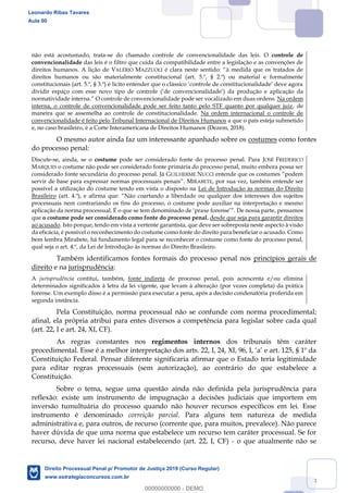 18
não está acostumado, trata-se do chamado controle de convencionalidade das leis. O controle de
convencionalidade das leis é o filtro que cuida da compatibilidade entre a legislação e as convenções de
direitos humanos. A lição de VALÉRIO MAZZUOLI
direitos humanos ou são materialmente constitucional (art. 5.º, § 2.º) ou material e formalmente
plicação da
O controle de convencionalidade pode ser vocalizado em duas ordens. Na ordem
interna, o controle de convencionalidade pode ser feito tanto pelo STF quanto por qualquer juiz, de
maneira que se assemelha ao controle de constitucionalidade. Na ordem internacional o controle de
convencionalidade é feito pelo Tribunal Internacional de Direitos Humanos a que o país esteja submetido
e, no caso brasileiro, é a Corte Interamericana de Direitos Humanos (Dezem, 2018).
O mesmo autor ainda faz um interessante apanhado sobre os costumes como fontes
do processo penal:
Discute-se, ainda, se o costume pode ser considerado fonte do processo penal. Para JOSÉ FREDERICO
MARQUES o costume não pode ser considerado fonte primária do processo penal, muito embora possa ser
considerado fonte secundária do processo penal. Já GUILHERME NUCCI
servir de base para express MIRABETE, por sua vez, também entende ser
possível a utilização do costume tendo em vista o disposto na Lei de Introdução às normas do Direito
Brasileiro
processuais nem contrariando os fins do processo, o costume pode auxiliar na interpretação e mesmo
aplicação da norma processual. É o que se tem d De nossa parte, pensamos
que o costume pode ser considerado como fonte do processo penal, desde que seja para garantir direitos
ao acusado. Isto porque, tendo em vista a vertente garantista, que deve ser sobreposta neste aspecto à visão
da eficácia, é possível o reconhecimento do costume como fonte do direito para beneficiar o acusado. Como
bem lembra Mirabete, há fundamento legal para se reconhecer o costume como fonte do processo penal,
qual seja o art. 4.º, da Lei de Introdução às normas do Direito Brasileiro.
Também identificamos fontes formais do processo penal nos princípios gerais de
direito e na jurisprudência:
A jurisprudência contitui, também, fonte indireta de processo penal, pois acrescenta e/ou elimina
determinados significados à letra da lei vigente, que levam à alteração (por vezes completa) da prática
forense. Um exemplo disso é a permissão para executar a pena, após a decisão condenatória proferida em
segunda instância.
Pela Constituição, norma processual não se confunde com norma procedimental;
afinal, ela própria atribui para entes diversos a competência para legislar sobre cada qual
(art. 22, I e art. 24, XI, CF).
As regras constantes nos regimentos internos dos tribunais têm caráter
Constituição Federal. Pensar diferente significaria afirmar que o Estado teria legitimidade
para editar regras processuais (sem autorização), ao contrário do que estabelece a
Constituição.
Sobre o tema, segue uma questão ainda não definida pela jurisprudência para
reflexão: existe um instrumento de impugnação a decisões judiciais que importem em
inversão tumultuária do processo quando não houver recursos específicos em lei. Esse
instrumento é denominado correição parcial. Para alguns tem natureza de medida
administrativa e, para outros, de recurso (corrente que, para muitos, prevalece). Não parece
haver dúvida de que uma norma que estabelece um recurso tem caráter processual. Se for
recurso, deve haver lei nacional estabelecendo (art. 22, I, CF) - o que atualmente não se
Leonardo Ribas Tavares
Aula 00
Direito Processual Penal p/ Promotor de Justiça 2019 (Curso Regular)
www.estrategiaconcursos.com.br
0
00000000000 - DEMO
 
