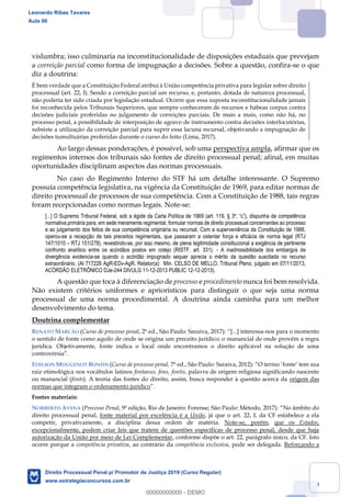 19
vislumbra; isso culminaria na inconstitucionalidade de disposições estaduais que prevejam
a correição parcial como forma de impugnação a decisões. Sobre a questão, confira-se o que
diz a doutrina:
É bem verdade que a Constituição Federal atribui à União competência privativa para legislar sobre direito
processual (art. 22, I). Sendo a correição parcial um recurso, e, portanto, dotada de natureza processual,
não poderia ter sido criada por legislação estadual. Ocorre que essa suposta inconstitucionalidade jamais
foi reconhecida pelos Tribunais Superiores, que sempre conheceram de recursos e hábeas corpus contra
decisões judiciais proferidas no julgamento de correições parciais. De mais a mais, como não há, no
processo penal, a possibilidade de interposição de agravo de instrumento contra decisões interlocutórias,
subsiste a utilização da correição parcial para suprir essa lacuna recursal, objetivando a impugnação de
decisões tumultuárias proferidas durante o curso do feito (Lima, 2017).
Ao largo dessas ponderações, é possível, sob uma perspectiva ampla, afirmar que os
regimentos internos dos tribunais são fontes de direito processual penal; afinal, em muitas
oportunidades disciplinam aspectos das normas processuais.
No caso do Regimento Interno do STF há um detalhe interessante. O Supremo
possuía competência legislativa, na vigência da Constituição de 1969, para editar normas de
direito processual de processos de sua competência. Com a Constituição de 1988, tais regras
foram recepcionadas como normas legais. Note-se:
normativa primária para, em sede meramente regimental, formular normas de direito processual concernentes ao processo
e ao julgamento dos feitos de sua competência originária ou recursal. Com a superveniência da Constituição de 1988,
operou-se a recepção de tais preceitos regimentais, que passaram a ostentar força e eficácia de norma legal (RTJ
147/1010 RTJ 151/278), revestindo-se, por isso mesmo, de plena legitimidade constitucional a exigência de pertinente
confronto analítico entre os acórdãos postos em cotejo (RISTF, art. 331). - A inadmissibilidade dos embargos de
divergência evidencia-se quando o acórdão impugnado sequer aprecia o mérito da questão suscitada no recurso
extraordinário. (AI 717226 AgR-EDv-AgR, Relator(a): Min. CELSO DE MELLO, Tribunal Pleno, julgado em 07/11/2013,
ACÓRDÃO ELETRÔNICO DJe-244 DIVULG 11-12-2013 PUBLIC 12-12-2013).
A questão que toca à diferenciação de processo e procedimento nunca foi bem resolvida.
Não existem critérios uniformes e apriorísticos para distinguir o que seja uma norma
processual de uma norma procedimental. A doutrina ainda caminha para um melhor
desenvolvimento do tema.
Doutrina complementar
RENATO MARCÃO (Curso de processo penal, 2ª ed., São Paulo: Saraiva, 2017): interessa-nos para o momento
o sentido de fonte como aquilo de onde se origina um preceito jurídico; o manancial de onde provém a regra
jurídica. Objetivamente, fonte indica o local onde encontramos o direito aplicável na solução de uma
controvérsia
EDILSON MOUGENOT BONFIN (Curso de processo penal, 7ª ed., São Paulo: Saraiva, 2012) O termo fonte tem sua
raiz etimológica nos vocábulos latinos fontanus, fons, fontis, palavra de origem religiosa significando nascente
ou manancial (fonts). A teoria das fontes do direito, assim, busca responder à questão acerca da origem das
normas que integram o ordenamento jurídico
Fontes materiais:
NORBERTO AVENA (Processo Penal, 9ª edição, Rio de Janeiro: Forense; São Paulo: Método, 2017): No âmbito do
direito processual penal, fonte material por excelência é a União, já que o art. 22, I, da CF estabelece a ela
competir, privativamente, a disciplina dessa ordem de matéria. Note-se, porém, que os Estados,
excepcionalmente, podem criar leis que tratem de questões específicas de processo penal, desde que haja
autorização da União por meio de Lei Complementar, conforme dispõe o art. 22, parágrafo único, da CF. Isto
ocorre porque a competência privativa, ao contrário da competência exclusiva, pode ser delegada. Reforçando a
Leonardo Ribas Tavares
Aula 00
Direito Processual Penal p/ Promotor de Justiça 2019 (Curso Regular)
www.estrategiaconcursos.com.br
0
00000000000 - DEMO
 