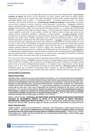 21
NORBERTO AVENA (Processo Penal, 9ª edição, Rio de Janeiro: Forense; São Paulo: Método, 2017): Fontes formais
imediatas ou diretas: São as leis. Ao nos referirmos à lei como a primaz fonte formal do direito, estamos
empregando a palavra na sua acepção mais ampla, abrangendo, destarte, todo e qualquer dispositivo editado
pelo poder público, entre os quais: A Constituição Federal; A legislação infraconstitucional; Os tratados,
convenções e regras de direito internacional. [...] Fontes formais mediatas ou indiretas: Compreendem os princípios
gerais de direito, a analogia, os costumes, a doutrina, o direito comparado e a jurisprudência. A doutrina: consiste na
opinião manifestada pelos operadores do direito ou estudiosos sobre determinado tema. Os princípios gerais
de direito: exteriorizam-se, muitas vezes, por meio dos brocardos jurídicos, v.g., o direito não socorre aos que
; o réu não poderá ser obrigado à
ouça-se também a outra parte ; o juiz conhece o direit etc. Trata-se, enfim, de regras que, apesar de não
estarem escritas, mostram-se presentes e informam o sistema jurídico. O direito comparado: embora,
normalmente, não possuam aplicação no território brasileiro, as normas jurídicas existentes em outras nações
fornecem, em muitos casos, subsídios importantes para a solução de problemas comuns a vários países,
inclusive inspirando a produção de leis sobre assuntos específicos. A analogia: consiste em estender a um caso
não previsto aquilo que o legislador previu para outro, desde que em igualdade de condições. Justifica-se o seu
uso uma vez que, em face da infinidade de condutas humanas, jamais será possível ao ordenamento jurídico
estabelecer uma previsão normativa que discipline e esgote cada uma delas. [...] Os costumes: são regras de
conduta reiterada (elemento externo), às quais se agrega uma consciência de obrigatoriedade (elemento
interno). No direito processual penal, os costumes são denominados de praxe forense . [...] A jurisprudência:
é o entendimento consubstanciado em decisões judiciais reiteradas sobre um determinado assunto. Embora se
trate de importante fonte de direito, é inegável que, em muitos casos, a divergência de tratamento conferida
pelos Tribunais sobre um mesmo tema é fator de insegurança jurídica
FERNANDO CAPEZ (Curso de processo penal, 24ª ed., São Paulo: Saraiva, 2018), a respeito dos costumes e princípios
gerais do Direito, assevera: Costume. Conjunto de normas de comportamento a que as pessoas obedecem de
maneira uniforme e constante, pela convicção de sua obrigatoriedade jurídica. Distingue-se do hábito porque
neste não há a convicção da obrigatoriedade jurídica. [...] O costume nunca revoga uma lei, em face do que
dispõe o art. 2º, § 1º, da Lei de Introdução às Normas do Direito Brasileiro. Princípios gerais do direito.
Postulados gerais que se fundam em premissas éticas extraídas do material legislativo. São axiomas
Jurisprudência pertinente
Supremo Tribunal Federal
PROCESSO PENAL. OPERAÇÃO ALCATEIA. INVESTIGAÇÕES TELEFÔNICAS. LEI N. 9.296/1995. REQUISITOS DEVIDAMENTE
PREENCHIDOS. POSSÍVEIS ILÍCITOS PERPETRADOS POR AUDITORES FISCAIS. INCOLUMIDADE DO ACERVO PROBATÓRIO.
SUPOSTA EXTEMPORANEIDADE PARA IMPLEMENTAÇÃO DA MEDIDA. NÃO OCORRÊNCIA. AUSÊNCIA DE PREVISÃO LEGAL.
PRINCÍPIO DA PROPORCIONALIDADE. SUCESSIVAS PRORROGAÇÕES. POSSIBILIDADE. NULIDADE NÃO CONFIGURADA.
AUSÊNCIA DE PREJUÍZO. RECURSO IMPROVIDO. [...] 3. Suposta extemporaneidade para a concretização da medida. Ausência de
previsão legal que verse sobre o prazo inicial à implementação das providências interceptivas tão logo emane a ordem judicial
autorizando-a. 4. Em vista dessa omissão legislativa, devemos nos socorrer, à luz do art. 4º da Lei de Introdução às normas do
Direito Brasileiro, à analogia, aos costumes e aos princípios gerais de direito, respectivamente. Nessa esteira, inviabilizados
os dois primeiros institutos, nos escoraremos no princípio da proporcionalidade, [...] (RHC 74.187/RJ, Rel. Ministro ANTONIO
SALDANHA PALHEIRO, SEXTA TURMA, julgado em 26/09/2017, DJe 13/10/2017)
EMENTA: CONSTITUCIONAL. LEI ESTADUAL QUE DISPÕE SOBRE JUIZADOS ESPECIAIS. INTRODUZ NOVAS HIPÓTESES DE
APLICAÇÃO DO PROCEDIMENTO PREVISTO NO ARTIGO 28 DO CPP. MATÉRIA DE DIREITO PROCESSUAL.
IMPOSSIBILIDADE. COMPETÊNCIA PRIVATIVA DA UNIÃO, CF, ART. 22, I. PRECEDENTES. LIMINAR DEFERIDA. (ADI 2257 MC,
Relator(a): Min. NELSON JOBIM, Tribunal Pleno, julgado em 14/02/2001, DJ 06-04-2001 PP-00065 EMENT VOL-02026-03 PP-00510)
Superior Tribunal de Justiça
"HABEAS CORPUS" - TRÁFICO DE ENTORPECENTES - VEREADOR - FORO PRIVILIGIADO - CONSTITUIÇÃO ESTADUAL DO
RIO DE JANEIRO. 1. Não é possível o estabelecimento de foro privilegiado a vereador por legislador estadual, uma vez que a
Constituição Federal não autoriza elaborar leis sobre matéria de competência processual-penal. 2. "Habeas corpus" conhecido.
Pedido indeferido (HC 11.939/RJ, Rel. Ministro GILSON DIPP, Rel. p/ Acórdão Ministro EDSON VIDIGAL, QUINTA TURMA, julgado
em 02/05/2000, DJ 23/10/2000, p. 151)
Leonardo Ribas Tavares
Aula 00
Direito Processual Penal p/ Promotor de Justiça 2019 (Curso Regular)
www.estrategiaconcursos.com.br
0
00000000000 - DEMO
 