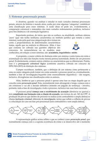 22
3. Sistemas processuais penais
A doutrina, quando vai analisar e estudar os mais variados sistemas processuais
uma classificação para esses sistemas. A razão disso só pode ser, evidentemente, a
comparação estrutural e sistemática dos mais variados ordenamentos jurídicos, inclusive
para fins didáticos e de orientação legislativa.
Importante pontuar, de início, que não se conhece, na atualidade, nenhum sistema
ta a outro
sistema), razão pela qual essa categorização deve tomar em
conta a preponderância de determinadas características
inatas, aquilo que na essência os diferencia. Aliás, é isso
que costuma ser cobrado nas questões objetivas dos
concursos. As nomenclaturas ou os modelos mais
conhecidos, em relação a esses sistemas, são: acusatório, inquisitório e misto.
A propósito, o maior critério de distinção entre um sistema e outro toma em conta a
acumulação (ou não) das funções numa mesma pessoa/autoridade, dentro de um processo
penal. Evidentemente, existem outros critérios ou características que os diferenciam. Porém,
esse é o pressuposto estrutural lógico (conforme assertiva cobrada em concurso da
DPE/MA-2015) de distinção dos sistemas.
Cumpre reconhecer, também, que a definição de um sistema como pertencente a
uma ou outra categoria pode tomar em conta somente o processo penal ou, eventualmente,
também a fase de investigação/inquérito (este essencialmente inquisitivo) daí surgem,
inclusive, divergências nas classificações entre os autores.
Aliás, lembre-se que o processo penal é apenas uma fase ou etapa daquilo que se
concebe como persecução penal. Esta, normalmente mais abrangente e longa, começa com o
ato criminoso e vai até a decisão definitiva (trânsito em julgado da sentença) envolve,
portanto, toda a fase de investigação e todo o processo, inclusive nas suas fases recursais.
O processo penal começa com o recebimento da acusação (denúncia ou queixa) e
tem completada sua formação com a citação do acusado, nos termos do art. 363 do CPP. A
produção de provas que dentro do processo se realiza (com contraditório e ampla defesa) se
chama instrução criminal; diferente de investigação, termo que reflete a colheita de provas
e a elucidação do caso em fase pré-processual (sem contraditório e sem ampla defesa).
A representação gráfica acima reflete o que se conhece como persecução penal, que
normalmente começa com o a suposta ocorrência do crime e se desenvolve até o momento
investigação
ato
criminoso
denúncia ou
queixa
acusação
formal
nasce o
'processo'
que se
completa
com a
citação
juiz
recebe
colheita de
provas em
contraditório
instrução
condenatória
ou
absolutória
sujeita a
recursos
sentença
quando não
cabem mais
recursos,
iniciando-se
a fase de
execução
trânsito
em
julgado
Leonardo Ribas Tavares
Aula 00
Direito Processual Penal p/ Promotor de Justiça 2019 (Curso Regular)
www.estrategiaconcursos.com.br
0
00000000000 - DEMO
 