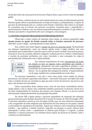 23
da decisão final, não mais passível de recursos. Depois disso o que se tem é a fase de execução
penal.
Por óbvio, a adoção de um ou outro sistema toma em conta um determinado período
histórico (pode alterar-se paulatinamente ao longo do tempo) e, principalmente, o regime de
governo de determinado país ou a relação entre Estado e indivíduo. São vários os exemplos
de sociedades que já tiveram um processo acusatório, mudaram para o inquisitorial e
posteriormente voltaram a ter um sistema preponderantemente acusatório. É que ambos os
sistemas (acusatório e inquisitório) têm suas vantagens e desvantagens.
3.1 SISTEMA INQUISITORIAL/INQUISITÓRIO/INQUISITIVO
Observado o maior critério de distinção antes citado, no sistema inquisitório uma
mesma pessoa ou agente do Estado acumula todas as funções essenciais do processo:
defender, acusar e julgar principalmente as duas últimas.
Esse critério está muito ligado à gestão da prova no processo penal. Normalmente
em sistemas inquisitoriais, como um mesmo agente acusa e julga, também será essa
autoridade que irá determinar e orientar a prova num ou noutro sentido. Essa mesma pessoa,
a marcha da produção probatória, por vezes vinculada a uma concepção de culpa já
preestabelecida, fulminando com a imparcialidade.
Em sistemas inquisitoriais há uma concentração de poder
em relação ao juiz ou alguma outra autoridade que preside o
procedimento. Justamente, são esses superlativos poderes e essa
acumulação de funções que acabam por fomentar arbitrariedades e
abusos eis aí a grande desvantagem do sistema. A imparcialidade,
via de regra, também fica comprometida em razão disso.
No processo inquisitório o réu não é visto como parte, como sujeito da relação
processual, com direitos e garantias individuais está muito mais para um objeto (de onde
toda a verdade deveria ser extraída) ou algo que está à mercê do processo, das provas, dos
atos e das decisões da autoridade.
Outra característica desse sistema seria o fato de não haver contraditório efetivo,
ampla defesa e não se operar uma verdadeira dialética processual. O processo iniciar-se-ia
de ofício (independente da iniciativa das partes), com impulso oficial, e as provas seriam
determinadas independentemente da proposição das partes.
No século XIII a Igreja adotou o processo inquisitório na repressão das infrações
penais praticadas pelos hereges (Inocêncio III, Concílio de Latrão, de 1215) (Tornaghi, 1997).
O processo inquisitivo nasceu no seio da Igreja Católica que viu seus interesses ameaçados
com o surgimento de seitas religiosas que representavam uma ameaça ao seu poder, criando
a necessidade de organismos de repressão. Aquilo que começou como a Inquisição da Igreja
Católica que aplicava o direito canônico, impondo aos hereges as penas cabíveis pelo
desrespeito à crença cristã , rapidamente se alastrou pela Europa e o segredo, a prisão
arbitrária e a tortura passaram a ser atributos dessa espécie de processo ou sistema, onde a
confissão era determinante.
Soberano
acusa
defende
julga
Leonardo Ribas Tavares
Aula 00
Direito Processual Penal p/ Promotor de Justiça 2019 (Curso Regular)
www.estrategiaconcursos.com.br
0
00000000000 - DEMO
 