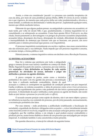 24
Assim, o crime era considerado pecado e o processo um caminho terapêutico de
cura da alma, por meio de uma penitência (pena) (Netto, 2009). O sistema de provas tarifadas
era o que vigorava, de maneira que cada prova tinha um valor predeterminado e diverso e,
mesmo que obtida mediante tortura.
Diferente do que alguns podem pensar, na antiguidade o processo era acusatório; só
mais tarde, por volta do século XIII, é que, paulatinamente, o sistema inquisitório foi se
consolidando e se sobrepondo ao acusatório. Como bem aponta HÉLIO TORNAGHI, na obra
citada, foram justamente as desvantagens e os perigos do processo acusatório (impunidade,
acusações falsas, desamparo dos fracos, deturpação da verdade, dificuldade de julgamento
e inexequibilidade da sentença) que fizeram com que se buscasse, aos poucos, um novo
caminho para o sistema processual (que passou a ser inquisitório).
O processo inquisitório normalmente era escrito e sigiloso, mas essas características
não são essenciais para a sua definição. Nada impede que um processo inquisitivo assuma,
ao mesmo tempo, a forma pública e oral.
Historicamente, o sistema inquisitivo entrou em declínio com a Revolução Francesa.
3.2 SISTEMA ACUSATÓRIO
Esse foi o sistema que perdurou por toda a antiguidade
grega e romana (lá tem suas raízes) e também no começo da Idade
Média. Segundo boa parte dos autores, o processo, por esse sistema,
tem separadas e bem delimitadas as funções de cada sujeito
processual. As atividades de acusar, defender e julgar são
atribuídas a pessoas ou agentes distintos.
A prova compete às partes, assim como a iniciativa
probatória é do autor e do réu (gestão das provas); a reconstrução
dos fatos é realizada mediante contraditório, diante do qual
acusação e a defesa se contrapõem em igualdade de condições perante um juiz imparcial.
Ganha evidência, no sistema acusatório, a ideia do processo como actum trium personarum,
estando o juiz equidistante das partes e não podendo ele dar início a persecuções penais ou
processos. A titularidade da ação é atribuída a outra pessoa ou agente do Estado, não sendo
dado ao juiz iniciar o processo (ne procedat judex ex officio).
O acusado assume posição como sujeito de direitos, não é um mero objeto e passa a
ter influência na marcha e no conteúdo do processo, por ele (réu) passando, necessariamente,
a reconstrução probatória dos fatos.
Por esse sistema onde predomina a publicidade (viabilizando a fiscalização da
sociedade), a igualdade de direitos e obrigações entre as partes , o réu é inicialmente tomado
como inocente (estado de inocência), exigindo-se uma acusação certa (por pessoa outra que não
o julgador), que lhe viabilize defesa, e em relação à qual poderá exercer contraditório e
produzir provas, numa forma dialética e dentro de um processo que será julgado por um juiz
imparcial. A oralidade também é uma característica muito presente.
Em questão discursiva, o tema já foi cobrado da seguinte forma:
relaçãoprocessual
julgador
acusador
defensor
Leonardo Ribas Tavares
Aula 00
Direito Processual Penal p/ Promotor de Justiça 2019 (Curso Regular)
www.estrategiaconcursos.com.br
0
00000000000 - DEMO
 
