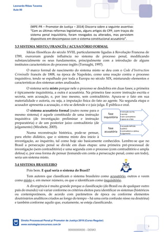 25
(MPE-PR Promotor de Justiça 2014) Discorra sobre a seguinte assertiva:
sistema penal inquisitório, foram revogados ou alterados, mas persistem
3.3 SISTEMA MISTO / FRANCÊS / ACUSATÓRIO FORMAL
Ideias filosóficas do século XVIII, particularmente ligadas à Revolução Francesa de
1789, exerceram grande influência no sistema de processo penal, modificando
substancialmente os seus fundamentos, principalmente com a introdução de alguns
institutos característicos do processo inglês (Tornaghi, 1997).
O marco formal de nascimento do sistema misto se deu com o
Criminalle francês de 1808, na época de Napoleão, como uma reação contra o processo
inquisitivo, tendo se espalhado por toda a Europa no século XIX, misturando elementos e
características dos sistemas antes analisados.
O sistema seria misto porque nele o processo se desdobra em duas fases; a primeira
é tipicamente inquisitória, a outra é acusatória. Na primeira fase ocorre instrução escrita e
secreta, sem acusação, e, por isso mesmo, sem contraditório. Apura-se o fato em sua
materialidade e autoria, ou seja, a imputação física do fato ao agente. Na segunda etapa o
acusador apresenta a acusação, o réu se defende e o juiz julga. É pública e oral.
O sistema acusatório formal (outro nome para o
mesmo sistema) é aquele constituído de uma instrução
inquisitiva (de investigação preliminar e instrução
preparatória) e de um posterior juízo contraditório (de
julgamento) (Mirabete, 2005).
Numa reconstrução histórica, pode-se pensar,
para efeito didático, que o sistema misto deu início à
investigação, ao inquérito, tal como hoje são basicamente conhecidos. Lembre-se que no
Brasil a persecução penal se divide em duas etapas: uma primeira pré-processual de
investigação (sem contraditório) e uma segunda com o processo (com contraditório e ampla
defesa) e, por essa forma de pensar (tomando em conta a persecução penal, como um todo),
seria um sistema misto.
3.4 SISTEMA BRASILEIRO
Pois bem. E qual seria o sistema do Brasil?
Tem autores que classificam o sistema brasileiro como acusatório, outros o veem
como misto e, em menor número, os que o identificam como inquisitório.
A divergência é muito grande porque a classificação (do Brasil ou de qualquer outro
país do mundo) vai variar conforme os critérios eleitos para identificar os sistemas (históricos
ou contemporâneos, de acordo com parâmetros de época ou conforme elementos
doutrinários analíticos criados ao longo do tempo há uma certa confusão nisso na doutrina)
e também conforme aquilo que, exatamente, se esteja classificando.
instrução escrita
secreta
sem contraditório
apura-se o fato
fase
inquisitória
acusação definida
pública
contraditório e defesa
julgamento
fase
acusatória
Leonardo Ribas Tavares
Aula 00
Direito Processual Penal p/ Promotor de Justiça 2019 (Curso Regular)
www.estrategiaconcursos.com.br
0
00000000000 - DEMO
 