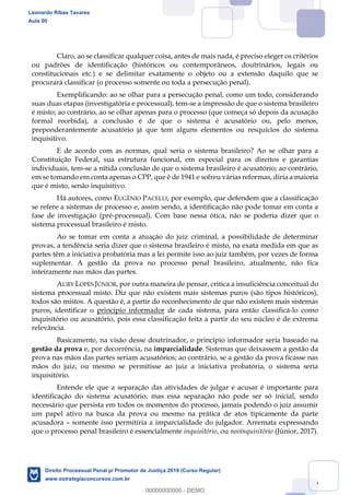26
Claro, ao se classificar qualquer coisa, antes de mais nada, é preciso eleger os critérios
ou padrões de identificação (históricos ou contemporâneos, doutrinários, legais ou
constitucionais etc.) e se delimitar exatamente o objeto ou a extensão daquilo que se
procurará classificar (o processo somente ou toda a persecução penal).
Exemplificando: ao se olhar para a persecução penal, como um todo, considerando
suas duas etapas (investigatória e processual), tem-se a impressão de que o sistema brasileiro
é misto; ao contrário, ao se olhar apenas para o processo (que começa só depois da acusação
formal recebida), a conclusão é de que o sistema é acusatório ou, pelo menos,
preponderantemente acusatório já que tem alguns elementos ou resquícios do sistema
inquisitivo.
E de acordo com as normas, qual seria o sistema brasileiro? Ao se olhar para a
Constituição Federal, sua estrutura funcional, em especial para os direitos e garantias
individuais, tem-se a nítida conclusão de que o sistema brasileiro é acusatório; ao contrário,
em se tomando em conta apenas o CPP, que é de 1941 e sofreu várias reformas, diria a maioria
que é misto, senão inquisitivo.
Há autores, como EUGÊNIO PACELLI, por exemplo, que defendem que a classificação
se refere a sistemas de processo e, assim sendo, a identificação não pode tomar em conta a
fase de investigação (pré-processual). Com base nessa ótica, não se poderia dizer que o
sistema processual brasileiro é misto.
Ao se tomar em conta a atuação do juiz criminal, a possibilidade de determinar
provas, a tendência seria dizer que o sistema brasileiro é misto, na exata medida em que as
partes têm a iniciativa probatória mas a lei permite isso ao juiz também, por vezes de forma
suplementar. A gestão da prova no processo penal brasileiro, atualmente, não fica
inteiramente nas mãos das partes.
AURY LOPES JÚNIOR, por outra maneira de pensar, critica a insuficiência conceitual do
sistema processual misto. Diz que não existem mais sistemas puros (são tipos históricos),
todos são mistos. A questão é, a partir do reconhecimento de que não existem mais sistemas
puros, identificar o princípio informador de cada sistema, para então classificá-lo como
inquisitório ou acusatório, pois essa classificação feita a partir do seu núcleo é de extrema
relevância.
Basicamente, na visão desse doutrinador, o princípio informador seria baseado na
gestão da prova e, por decorrência, na imparcialidade. Sistemas que deixassem a gestão da
prova nas mãos das partes seriam acusatórios; ao contrário, se a gestão da prova ficasse nas
mãos do juiz, ou mesmo se permitisse ao juiz a iniciativa probatória, o sistema seria
inquisitório.
Entende ele que a separação das atividades de julgar e acusar é importante para
identificação do sistema acusatório, mas essa separação não pode ser só inicial, sendo
necessário que persista em todos os momentos do processo, jamais podendo o juiz assumir
um papel ativo na busca da prova ou mesmo na prática de atos tipicamente da parte
acusadora somente isso permitiria a imparcialidade do julgador. Arremata expressando
que o processo penal brasileiro é essencialmente inquisitório, ou neoinquisitório (Júnior, 2017).
Leonardo Ribas Tavares
Aula 00
Direito Processual Penal p/ Promotor de Justiça 2019 (Curso Regular)
www.estrategiaconcursos.com.br
0
00000000000 - DEMO
 
