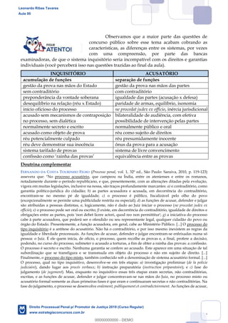 27
Observamos que a maior parte das questões de
concurso público sobre esse tema acabam cobrando as
características, as diferenças entre os sistemas, por vezes
com uma compreensão, por parte das bancas
examinadoras, de que o sistema inquisitório seria incompatível com os direitos e garantias
individuais (você perceberá isso nas questões trazidas ao final da aula).
INQUISITÓRIO ACUSATÓRIO
acumulação de funções separação de funções
gestão da prova nas mãos do Estado gestão da prova nas mãos das partes
sem contraditório com contraditório
preponderância da vontade soberana igualdade das partes (acusação x defesa)
desequilíbrio na relação (réu x Estado) paridade de armas, equilíbrio, isonomia
início oficioso do processo ne procedat judex ex officio, inércia jurisdicional
acusado sem mecanismos de contraposição
no processo, sem dialética
bilateralidade de audiência, com efetiva
possibilidade de intervenção pelas partes
normalmente secreto e escrito normalmente público e oral
acusado como objeto de prova réu como sujeito de direitos
réu potencialmente culpado réu presumidamente inocente
réu deve demonstrar sua inocência ônus da prova para a acusação
sistema tarifado de provas sistema de livre convencimento
confissão como rainha das provas equivalência entre as provas
Doutrina complementar
FERNANDO DA COSTA TOURINHO FILHO (Processo penal, vol. 1, 32ª ed., São Paulo: Saraiva, 2010, p. 119-123)
assevera que: "No processo acusatório, que campeou na Índia, entre os atenienses e entre os romanos,
notadamente durante o período republicano, e que, presentemente, com as alterações ditadas pela evolução,
vigora em muitas legislações, inclusive na nossa, são traços profundamente marcantes: a) o contraditório, como
garantia político-jurídica do cidadão; b) as partes acusadora e acusada, em decorrência do contraditório,
encontram-se no mesmo pé de igualdade; c) o processo é público, fiscalizável pelo olho do povo
(excepcionalmente se permite uma publicidade restrita ou especial); d) as funções de acusar, defender e julgar
são atribuídas a pessoas distintas, e, logicamente, não é dado ao Juiz iniciar o processo (ne procedat judex ex
officio); e) o processo pode ser oral ou escrito; f) existe, em decorrência do contraditório, igualdade de direitos e
obrigações entre as partes, pois 'non debet licere actori, quod reo non permittitur'; g) a iniciativa do processo
cabe à parte acusadora, que poderá ser o ofendido ou seu representante legal, qualquer cidadão do povo ou
órgão do Estado. Presentemente, a função acusadora, em geral, cabe ao Ministério Público. [...] O processo do
tipo inquisitório é a antítese do acusatório. Não há o contraditório, e por isso mesmo inexistem as regras da
igualdade e liberdade processuais. As funções de acusar, defender e julgar encontram-se enfeixadas numa só
pessoa: o Juiz. É ele quem inicia, de ofício, o processo, quem recolhe as provas e, a final, profere a decisão,
podendo, no curso do processo, submeter o acusado a torturas, a fim de obter a rainha das provas: a confissão.
O processo é secreto e escrito. Nenhuma garantia se confere ao acusado. Este aparece em uma situação de tal
subordinação que se transfigura e se transmuda em objeto do processo e não em sujeito de direito. [...]
Finalmente, o processo do tipo misto, também conhecido sob a denominação de sistema acusatório formal. [...]
O processo, qual no tipo inquisitivo, desenvolve-se em três etapas: a) investigação preliminar (de la policie
judiciaire), dando lugar aos procés verbaux; b) instrução preparatória (instruction préparatoire); e c) fase do
julgamento (de jugement). Mas, enquanto no inquisitivo essas três etapas eram secretas, não contraditórias,
escritas, e as funções de acusar, defender e julgar concentravam-se nas mãos do Juiz, no processo misto ou
acusatório formal somente as duas primeiras fases é que eram e continuaram secretas e não contraditórias. Na
fase do julgamento, o processo se desenvolve oralement, publiquement et contradictoirement. As funções de acusar,
Leonardo Ribas Tavares
Aula 00
Direito Processual Penal p/ Promotor de Justiça 2019 (Curso Regular)
www.estrategiaconcursos.com.br
0
00000000000 - DEMO
 
