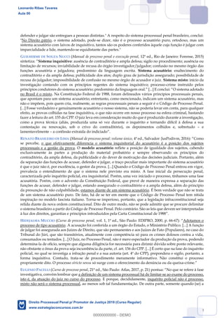 28
defender e julgar são entregues a pessoas distintas." A respeito do sistema processual penal brasileiro, conclui:
"No Direito pátrio, o sistema adotado, pode-se dizer, não é o processo acusatório puro, ortodoxo, mas um
sistema acusatório com laivos de inquisitivo, tantos são os poderes conferidos àquele cuja função é julgar com
imparcialidade a lide, mantendo-se equidistante das partes."
GUILHERME DE SOUZA NUCCI (Manual de processo penal e execução penal, 12ª ed., Rio de Janeiro: Forense, 2015)
sintetiza: Sistema inquisitivo: ausência de contraditório e ampla defesa; sigilo no procedimento; ausência ou
limitação de recursos; inviabilidade de recusa do órgão investigador/julgador; confusão no mesmo órgão das
funções acusatória e julgadora; predomínio da linguagem escrita. Sistema acusatório: enaltecimento do
contraditório e da ampla defesa; publicidade dos atos; duplo grau de jurisdição assegurado; possibilidade de
recusa do julgador; impossibilidade de confusão no mesmo órgão de acusador e juiz. Sistema misto: início da
investigação contando com os princípios regentes do sistema inquisitivo; processo-crime instruído pelos
princípios condutores do sistema acusatório; predomínio da linguagem oral O sistema adotado
no Brasil é o misto. Na Constituição Federal de 1988, foram delineados vários princípios processuais penais,
que apontam para um sistema acusatório; entretanto, como mencionado, indicam um sistema acusatório, mas
não o impõem, pois quem cria, realmente, as regras processuais penais a seguir é o Código de Processo Penal.
[...] Fosse verdadeiro e genuinamente acusatório o nosso sistema, não se poderia levar em conta, para qualquer
efeito, as provas colhidas na fase inquisitiva, o que não ocorre em nosso processo na esfera criminal, bastando
fazer a leitura do art. 155 do CPP. O juiz leva em consideração muito do que é produzido durante a investigação,
como a prova técnica (aliás, produzida uma só vez durante o inquérito e tornando difícil à defesa a sua
contestação ou renovação, sob o crivo do contraditório), os depoimentos colhidos e, sobretudo e
lamentavelmente a confissão extraída do indiciado .
RENATO BRASILEIRO DE LIMA (Manual de processo penal: volume único, 4ª ed., Salvador: JusPodivm, 2016) Como
se percebe, o que efetivamente diferencia o sistema inquisitorial do acusatório é a posição dos sujeitos
processuais e a gestão da prova. O modelo acusatório reflete a posição de igualdade dos sujeitos, cabendo
exclusivamente às partes a produção do material probatório e sempre observando os princípios do
contraditório, da ampla defesa, da publicidade e do dever de motivação das decisões judiciais. Portanto, além
da separação das funções de acusar, defender e julgar, o traço peculiar mais importante do sistema acusatório
é que o juiz não é, por excelência, o gestor da prova. [...] Quando o Código de Processo Penal entrou em vigor,
prevalecia o entendimento de que o sistema nele previsto era misto. A fase inicial da persecução penal,
caracterizada pelo inquérito policial, era inquisitorial. Porém, uma vez iniciado o processo, tínhamos uma fase
acusatória. Porém, com o advento da Constituição Federal, que prevê de maneira expressa a separação das
funções de acusar, defender e julgar, estando assegurado o contraditório e a ampla defesa, além do princípio
da presunção de não culpabilidade, estamos diante de um sistema acusatório. É bem verdade que não se trata
de um sistema acusatório puro. De fato, há de se ter em mente que o Código de Processo Penal tem nítida
inspiração no modelo fascista italiano. Torna-se imperioso, portanto, que a legislação infraconstitucional seja
relida diante da nova ordem constitucional. Dito de outro modo, não se pode admitir que se procure delimitar
o sistema brasileiro a partir do Código de Processo Penal. Pelo contrário. São as leis que devem ser interpretadas
à luz dos direitos, garantias e princípios introduzidos pela Carta Constitucional de 1988
HIDEJALMA MUCCIO (Curso de processo penal, vol. 1, 1ª ed., São Paulo: EDIPRO, 2000, p. 66-67) Adotamos o
processo de tipo acusatório. A acusação foi conferida a um órgão do Estado, o Ministério Público. [...] A função
de julgar foi assegurada aos Juízes de Direito, que são permanentes e aos Juízes de Fato (Populares), no caso do
Tribunal do Júri, que são transitórios, atualmente com competência só para os crimes dolosos contra a vida,
consumados ou tentados. [...] O Juiz, no Processo Penal, não é mero espectador da produção da prova, podendo
determina-la de ofício, sempre que alguma diligência for necessária para dirimir dúvida sobre ponto relevante,
não obstante o ônus da prova seja incumbência da parte, cf. art. 156 do CPP. [...] É certo que na fase do inquérito
policial, no qual se investiga a infração penal e a sua autoria (art. 4º do CPP), prepondera o sigilo, portanto, a
forma inquisitiva. Contudo, trata-se de procedimento meramente informativo. Não constitui o processo
propriamente dito. O processo stricto sensu só surge com o oferecimento da denúncia ou da queixa-
EUGENIO PACELLI (Curso de processo penal, 21ª ed., São Paulo: Atlas, 2017, p. 21) No que se refere à fase
investigativa, convém lembrar que a definição de um sistema processual há de limitar-se ao exame do processo,
isto é, da atuação do juiz no curso do processo. E porque, decididamente, inquérito policial não é processo,
misto não será o sistema processual, ao menos sob tal fundamentação. De outra parte, somente quando (se) a
Leonardo Ribas Tavares
Aula 00
Direito Processual Penal p/ Promotor de Justiça 2019 (Curso Regular)
www.estrategiaconcursos.com.br
0
00000000000 - DEMO
 