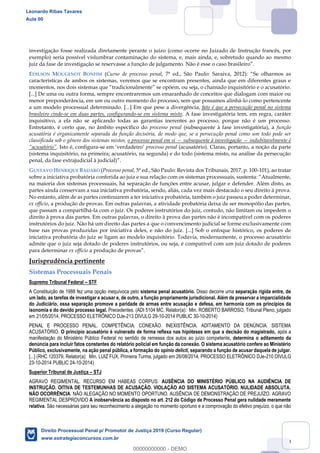 29
investigação fosse realizada diretamente perante o juízo (como ocorre no Juizado de Instrução francês, por
exemplo) seria possível vislumbrar contaminação do sistema, e, mais ainda, e, sobretudo quando ao mesmo
juiz da fase de investigação se reservasse a função de julgamento. Não é esse o caso brasileiro
EDILSON MOUGENOT BONFIM (Curso de processo penal, 7ª ed., São Paulo: Saraiva, 2012) Se olharmos as
características de ambos os sistemas, veremos que se encontram presentes, ainda que em diferentes graus e
m .
[...] De uma ou outra forma, sempre encontraremos um emaranhado de conceitos que dialogam com maior ou
menor preponderância, em um ou outro momento do processo, sem que possamos alinhá-lo como pertencente
a um modelo processual determinado. [...] Em que pese a divergência, fato é que a persecução penal no sistema
brasileiro cinde-se em duas partes, configurando-se em sistema misto. A fase investigatória tem, em regra, caráter
inquisitivo, a ela não se aplicando todas as garantias inerentes ao processo, porque não é um processo.
Entretanto, é certo que, no âmbito específico do processo penal (subsequente à fase investigatória), a função
acusatória é organicamente separada da função decisória, de modo que, se a persecução penal como um todo pode ser
classificada sob o gênero dos sistemas mistos, o processo penal em si subsequente à investigação indubitavelmente é
. Isto é, configura-se em verdadeiro processo penal (acusatório). Claras, portanto, a noção da parte
(sistema inquisitório, na primeira; acusatório, na segunda) e do todo (sistema misto, na análise da persecução
penal, da fase extrajudicial à judicial) .
GUSTAVO HENRIQUE BADARÓ (Processo penal, 5ª ed., São Paulo: Revista dos Tribunais, 2017, p. 100-101), ao tratar
na maioria dos sistemas processuais, há separação de funções entre acusar, julgar e defender. Além disto, as
partes ainda conservam a sua iniciativa probatória, sendo, aliás, cada vez mais destacado o seu direito à prova.
No entanto, além de as partes continuarem a ter iniciativa probatória, também o juiz passou a poder determinar,
ex officio, a produção de provas. Em outras palavras, a atividade probatória deixa de ser monopólio das partes,
que passam a compartilhá-la com o juiz. Os poderes instrutórios do juiz, contudo, não limitam ou impedem o
direito à prova das partes. Em outras palavras, o direito à prova das partes não é incompatível com os poderes
instrutórios do juiz. Não há um direito das partes a que o convencimento judicial se forme exclusivamente com
base nas provas produzidas por iniciativa deles, e não do juiz. [...] Sob o enfoque histórico, os poderes de
iniciativa probatória do juiz se ligam ao modelo inquisitório. Todavia, modernamente, o processo acusatório
admite que o juiz seja dotado de poderes instrutórios, ou seja, é compatível com um juiz dotado de poderes
para determinar ex officio
Jurisprudência pertinente
Sistemas Processuais Penais
Supremo Tribunal Federal STF
A Constituição de 1988 fez uma opção inequívoca pelo sistema penal acusatório. Disso decorre uma separação rígida entre, de
um lado, as tarefas de investigar e acusar e, de outro, a função propriamente jurisdicional. Além de preservar a imparcialidade
do Judiciário, essa separação promove a paridade de armas entre acusação e defesa, em harmonia com os princípios da
isonomia e do devido processo legal. Precedentes. (ADI 5104 MC, Relator(a): Min. ROBERTO BARROSO, Tribunal Pleno, julgado
em 21/05/2014, PROCESSO ELETRÔNICO DJe-213 DIVULG 29-10-2014 PUBLIC 30-10-2014)
PENAL E PROCESSO PENAL. COMPETÊNCIA. CONEXÃO. INEXISTÊNCIA. ADITAMENTO DA DENÚNCIA. SISTEMA
ACUSATÓRIO. O princípio acusatório é vulnerado de forma reflexa nas hipóteses em que a decisão do magistrado, após a
manifestação do Ministério Público Federal no sentido de remessa dos autos ao juízo competente, determina o aditamento da
denúncia para incluir fatos constantes do relatório policial em função da conexão. O sistema acusatório confere ao Ministério
Público, exclusivamente, na ação penal pública, a formação do opinio delicti, separando a função de acusar daquela de julgar.
[...] (RHC 120379, Relator(a): Min. LUIZ FUX, Primeira Turma, julgado em 26/08/2014, PROCESSO ELETRÔNICO DJe-210 DIVULG
23-10-2014 PUBLIC 24-10-2014)
Superior Tribunal de Justiça STJ
AGRAVO REGIMENTAL. RECURSO EM HABEAS CORPUS. AUSÊNCIA DO MINISTÉRIO PÚBLICO NA AUDIÊNCIA DE
INSTRUÇÃO. OITIVA DE TESTEMUNHAS DE ACUSAÇÃO. VIOLAÇÃO AO SISTEMA ACUSATÓRIO. NULIDADE ABSOLUTA.
NÃO OCORRÊNCIA. NÃO ALEGAÇÃO NO MOMENTO OPORTUNO. AUSÊNCIA DE DEMONSTRAÇÃO DE PREJUÍZO. AGRAVO
REGIMENTAL DESPROVIDO A inobservância ao disposto no art. 212 do Código de Processo Penal gera nulidade meramente
relativa. São necessárias para seu reconhecimento a alegação no momento oportuno e a comprovação do efetivo prejuízo, o que não
Leonardo Ribas Tavares
Aula 00
Direito Processual Penal p/ Promotor de Justiça 2019 (Curso Regular)
www.estrategiaconcursos.com.br
0
00000000000 - DEMO
 