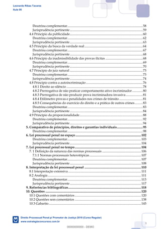 3
Doutrina complementar.............................................................................................58
Jurisprudência pertinente..........................................................................................59
4.4 Princípio da publicidade..........................................................................................60
Doutrina complementar.............................................................................................62
Jurisprudência pertinente..........................................................................................63
4.5 Princípio da busca da verdade real........................................................................64
Doutrina complementar.............................................................................................67
Jurisprudência pertinente..........................................................................................68
4.6 Princípio da inadmissibilidade das provas ilícitas ..............................................68
Doutrina complementar.............................................................................................69
Jurisprudência pertinente..........................................................................................70
4.7 Princípio do juiz natural ..........................................................................................73
Doutrina complementar.............................................................................................73
Jurisprudência pertinente..........................................................................................74
4.8 Princípio contra a autoincriminação ......................................................................76
4.8.1 Direito ao silêncio ..............................................................................................78
4.8.2 Prerrogativa de não praticar comportamento ativo incriminador .............80
4.8.3 Prerrogativa de não produzir prova incriminadora invasiva.....................81
4.8.4 Etilômetro provas e penalidades nos crimes de trânsito .............................81
4.8.5 Consequências do exercício do direito e a prática de outros crimes..........83
Doutrina complementar.............................................................................................83
Jurisprudência pertinente..........................................................................................84
4.9 Princípio da proporcionalidade..............................................................................88
Doutrina complementar.............................................................................................92
Jurisprudência pertinente..........................................................................................94
5. Comparativo de princípios, direitos e garantias individuais................................95
Doutrina complementar.............................................................................................98
6. Lei processual penal no espaço .................................................................................102
Doutrina complementar...........................................................................................103
Jurisprudência pertinente........................................................................................104
7. Lei processual penal no tempo..................................................................................104
7. 1 Definição da natureza das normas processuais ................................................106
7.1.1 Normas processuais heterotópicas................................................................107
Doutrina complementar...........................................................................................107
Jurisprudência pertinente........................................................................................108
8. Interpretação da lei processual penal ......................................................................110
8.1 Interpretação extensiva..........................................................................................111
8.2 Analogia ...................................................................................................................111
Doutrina complementar...........................................................................................113
Jurisprudência pertinente........................................................................................117
9. Referências bibliográficas..........................................................................................118
10. Questões ......................................................................................................................120
10.1 Questões com comentários..................................................................................120
10.2 Questões sem comentários ..................................................................................138
10.3 Gabarito..................................................................................................................145
Leonardo Ribas Tavares
Aula 00
Direito Processual Penal p/ Promotor de Justiça 2019 (Curso Regular)
www.estrategiaconcursos.com.br
0
00000000000 - DEMO
 
