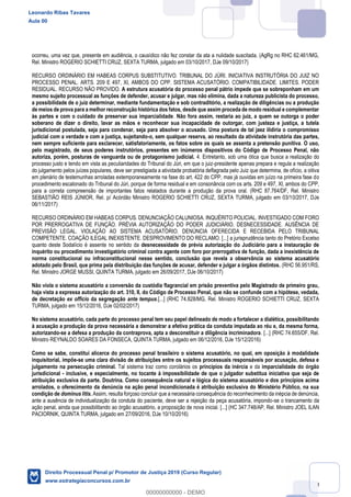 30
ocorreu, uma vez que, presente em audiência, o causídico não fez constar da ata a nulidade suscitada. (AgRg no RHC 62.461/MG,
Rel. Ministro ROGERIO SCHIETTI CRUZ, SEXTA TURMA, julgado em 03/10/2017, DJe 09/10/2017)
RECURSO ORDINÁRIO EM HABEAS CORPUS SUBSTITUTIVO. TRIBUNAL DO JÚRI. INICIATIVA INSTRUTÓRIA DO JUIZ NO
PROCESSO PENAL. ARTS. 209 E 497, XI, AMBOS DO CPP. SISTEMA ACUSATÓRIO. COMPATIBILIDADE. LIMITES. PODER
RESIDUAL. RECURSO NÃO PROVIDO. A estrutura acusatória do processo penal pátrio impede que se sobreponham em um
mesmo sujeito processual as funções de defender, acusar e julgar, mas não elimina, dada a natureza publicista do processo,
a possibilidade de o juiz determinar, mediante fundamentação e sob contraditório, a realização de diligências ou a produção
de meios de prova para a melhor reconstrução histórica dos fatos, desde que assim proceda de modo residual e complementar
às partes e com o cuidado de preservar sua imparcialidade. Não fora assim, restaria ao juiz, a quem se outorga o poder
soberano de dizer o direito, lavar as mãos e reconhecer sua incapacidade de outorgar, com justeza e justiça, a tutela
jurisdicional postulada, seja para condenar, seja para absolver o acusado. Uma postura de tal jaez ilidiria o compromisso
judicial com a verdade e com a justiça, sujeitando-o, sem qualquer reserva, ao resultado da atividade instrutória das partes,
nem sempre suficiente para esclarecer, satisfatoriamente, os fatos sobre os quais se assenta a pretensão punitiva. O uso,
pelo magistrado, de seus poderes instrutórios, presentes em inúmeros dispositivos do Código de Processo Penal, não
autoriza, porém, posturas de vanguarda ou de protagonismo judicial. 4. Entretanto, sob uma ótica que busca a realização do
processo justo e tendo em vista as peculiaridades do Tribunal do Júri, em que o juiz-presidente apenas prepara e regula a realização
do julgamento pelos juízes populares, deve ser prestigiada a atividade probatória deflagrada pelo Juiz que determina, de ofício, a oitiva
em plenário de testemunhas arroladas extemporaneamente na fase do art. 422 do CPP, mas já ouvidas em juízo na primeira fase do
procedimento escalonado do Tribunal do Júri, porque de forma residual e em consonância com os arts. 209 e 497, XI, ambos do CPP,
para a correta compreensão de importantes fatos relatados durante a produção da prova oral. (RHC 87.764/DF, Rel. Ministro
SEBASTIÃO REIS JÚNIOR, Rel. p/ Acórdão Ministro ROGERIO SCHIETTI CRUZ, SEXTA TURMA, julgado em 03/10/2017, DJe
06/11/2017)
RECURSO ORDINÁRIO EM HABEAS CORPUS. DENUNCIAÇÃO CALUNIOSA. INQUÉRITO POLICIAL. INVESTIGADO COM FORO
POR PRERROGATIVA DE FUNÇÃO. PRÉVIA AUTORIZAÇÃO DO PODER JUDICIÁRIO. DESNECESSIDADE. AUSÊNCIA DE
PREVISÃO LEGAL. VIOLAÇÃO AO SISTEMA ACUSATÓRIO. DENÚNCIA OFERECIDA E RECEBIDA PELO TRIBUNAL
COMPETENTE. COAÇÃO ILEGAL INEXISTENTE. DESPROVIMENTO DO RECLAMO. [...] a jurisprudência tanto do Pretório Excelso
quanto deste Sodalício é assente no sentido da desnecessidade de prévia autorização do Judiciário para a instauração de
inquérito ou procedimento investigatório criminal contra agente com foro por prerrogativa de função, dada a inexistência de
norma constitucional ou infraconstitucional nesse sentido, conclusão que revela a observância ao sistema acusatório
adotado pelo Brasil, que prima pela distribuição das funções de acusar, defender e julgar a órgãos distintos. (RHC 56.951/RS,
Rel. Ministro JORGE MUSSI, QUINTA TURMA, julgado em 26/09/2017, DJe 06/10/2017)
Não viola o sistema acusatório a conversão da custódia flagrancial em prisão preventiva pelo Magistrado de primeiro grau,
haja vista a expressa autorização do art. 310, II, do Código de Processo Penal, que não se confunde com a hipótese, vedada,
de decretação ex officio da segregação ante tempus.[...] (RHC 74.828/MG, Rel. Ministro ROGERIO SCHIETTI CRUZ, SEXTA
TURMA, julgado em 15/12/2016, DJe 02/02/2017)
No sistema acusatório, cada parte do processo penal tem seu papel delineado de modo a fortalecer a dialética, possibilitando
à acusação a produção da prova necessária a demonstrar a efetiva prática da conduta imputada ao réu e, da mesma forma,
autorizando-se a defesa a produção da contraprova, apta a desconstituir a diligência incriminadora. [...] (RHC 74.655/DF, Rel.
Ministro REYNALDO SOARES DA FONSECA, QUINTA TURMA, julgado em 06/12/2016, DJe 15/12/2016)
Como se sabe, constitui alicerce do processo penal brasileiro o sistema acusatório, no qual, em oposição à modalidade
inquisitorial, impõe-se uma clara divisão de atribuições entre os sujeitos processuais responsáveis por acusação, defesa e
julgamento na persecução criminal. Tal sistema traz como corolários os princípios da inércia e da imparcialidade do órgão
jurisdicional - inclusive, e especialmente, no tocante à impossibilidade de que o julgador substitua iniciativa que seja de
atribuição exclusiva da parte. Doutrina. Como consequência natural e lógica do sistema acusatório e dos princípios acima
arrolados, o oferecimento da denúncia na ação penal incondicionada é atribuição exclusiva do Ministério Público, na sua
condição de dominus litis. Assim, resulta forçoso concluir que a necessária consequência do reconhecimento da inépcia de denúncia,
ante a ausência de individualização da conduta do paciente, deve ser a rejeição da peça acusatória, impondo-se o trancamento da
ação penal, ainda que possibilitando ao órgão acusatório, a proposição de nova inicial. [...] (HC 347.748/AP, Rel. Ministro JOEL ILAN
PACIORNIK, QUINTA TURMA, julgado em 27/09/2016, DJe 10/10/2016)
Leonardo Ribas Tavares
Aula 00
Direito Processual Penal p/ Promotor de Justiça 2019 (Curso Regular)
www.estrategiaconcursos.com.br
0
00000000000 - DEMO
 